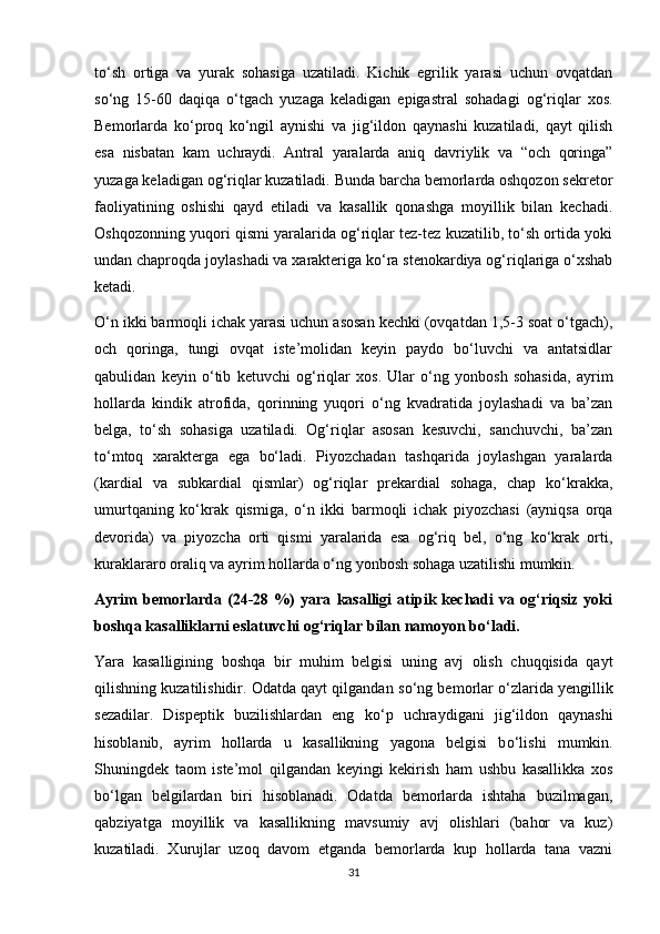 tо‘sh   ortiga   va   yurak   sohasiga   uzatiladi.   Kichik   egrilik   yarasi   uchun   ovqatdan
sо‘ng   15-60   daqiqa   о‘tgach   yuzaga   keladigan   epigastral   sohadagi   og‘riqlar   xos.
Bemorlarda   kо‘proq   kо‘ngil   aynishi   va   jig‘ildon   qaynashi   kuzatiladi,   qayt   qilish
esa   nisbatan   kam   uchraydi.   Antral   yaralarda   aniq   davriylik   va   “och   qoringa”
yuzaga keladigan og‘riqlar kuzatiladi. Bunda barcha bemorlarda oshqozon sekretor
faoliyatining   oshishi   qayd   etiladi   va   kasallik   qonashga   moyillik   bilan   kechadi.
Oshqozonning yuqori qismi yaralarida og‘riqlar tez-tez kuzatilib, tо‘sh ortida yoki
undan chaproqda joylashadi va xarakteriga kо‘ra stenokardiya og‘riqlariga о‘xshab
ketadi.
О‘n ikki barmoqli ichak yarasi uchun asosan kechki (ovqatdan 1,5-3 soat о‘tgach),
och   qoringa,   tungi   ovqat   iste’molidan   keyin   paydo   bо‘luvchi   va   antatsidlar
qabulidan   keyin   о‘tib   ketuvchi   og‘riqlar   xos.   Ular   о‘ng   yonbosh   sohasida,   ayrim
hollarda   kindik   atrofida,   qorinning   yuqori   о‘ng   kvadratida   joylashadi   va   ba’zan
belga,   tо‘sh   sohasiga   uzatiladi.   Og‘riqlar   asosan   kesuvchi,   sanchuvchi,   ba’zan
tо‘mtoq   xarakterga   ega   bо‘ladi.   Piyozchadan   tashqarida   joylashgan   yaralarda
(kardial   va   subkardial   qismlar)   og‘riqlar   prekardial   sohaga,   chap   kо‘krakka,
umurtqaning   kо‘krak   qismiga,   о‘n   ikki   barmoqli   ichak   piyozchasi   (ayniqsa   orqa
devorida)   va   piyozcha   orti   qismi   yaralarida   esa   og‘riq   bel,   о‘ng   kо‘krak   orti,
kuraklararo oraliq va ayrim hollarda о‘ng yonbosh sohaga uzatilishi mumkin.
Ayrim   bemorlarda   (24-28   %)   yara   kasalligi   atipik   kechadi   va   og‘riqsiz   yoki
boshqa kasalliklarni eslatuvchi og‘riqlar bilan namoyon bо‘ladi.
Yara   kasalligining   boshqa   bir   muhim   belgisi   uning   avj   olish   chuqqisida   qayt
qilishning kuzatilishidir. Odatda qayt qilgandan s о ‘ng bemorlar   о ‘zlarida yengillik
sezadilar.   Dispeptik   buzilishlardan   eng   k о ‘p   uchraydigani   jig‘ildon   qaynashi
hisoblanib,   ayrim   hollarda   u   kasallikning   yagona   belgisi   b о ‘lishi   mumkin.
Shuningdek   taom   iste’mol   qilgandan   keyingi   kekirish   ham   ushbu   kasallikka   xos
b о ‘lgan   belgilardan   biri   hisoblanadi.   Odatda   bemorlarda   ishtaha   buzilmagan,
qabziyatga   moyillik   va   kasallikning   mavsumiy   avj   olishlari   (bahor   va   kuz)
kuzatiladi.   Xurujlar   uzoq   davom   etganda   bemorlarda   kup   hollarda   tana   vazni
31 