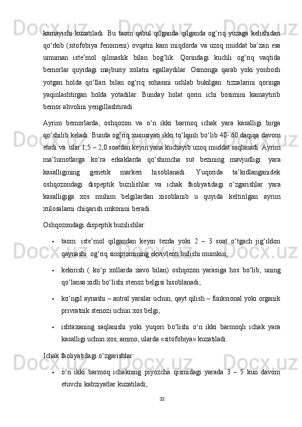 kamayishi   kuzatiladi.   Bu   taom   qabul   qilganda   qilganda   og‘riq   yuzaga   kelishidan
q о ‘rkib   (sitofobiya   fenomeni)   ovqatni   kam   miqdorda   va   uzoq   muddat   ba’zan   esa
umuman   iste’mol   qilmaslik   bilan   bog‘lik.   Qorindagi   kuchli   og‘riq   vaqtida
bemorlar   quyidagi   majburiy   xolatni   egallaydilar.   Osmonga   qarab   yoki   yonbosh
yotgan   holda   q о ‘llari   bilan   og‘riq   sohasini   ushlab   bukilgan     tizzalarini   qoringa
yaqinlashtirgan   holda   yotadilar.   Bunday   holat   qorin   ichi   bosimini   kamaytirib
bemor ahvolini yengillashtiradi. 
Ayrim   bemorlarda,   oshqozon   va   о ‘n   ikki   barmoq   ichak   yara   kasalligi   birga
q о ‘shilib keladi. Bunda og‘riq xususiyati ikki t о ‘lqinli b о ‘lib 40- 60 daqiqa davom
etadi va    ular 1,5 – 2,0 soatdan keyin yana kuchayib uzoq muddat saqlanadi. Ayrim
ma’lumotlarga   k о ‘ra   erkaklarda   q о ‘shimcha   sut   bezining   mavjudligi     yara
kasalligining   genetik   markeri   hisoblanadi.   Yuqorida   ta’kidlanganidek
oshqozondagi   dispeptik   buzilishlar   va   ichak   faoliyatidagi   о ‘zgarishlar   yara
kasalligiga   xos   muhim   belgilardan   xisoblanib   u   quyida   keltirilgan   ayrim
xulosalarni chiqarish imkonini beradi.
Oshqozondagi dispeptik buzilishlar:
 taom     iste’mol   qilgandan   keyin   tezda   yoki   2   –   3   soat   о‘tgach   jig‘ildon
qaynashi    og‘riq simptomining ekvivlenti bulishi mumkin;
 kekirish   (   kо‘p   xollarda   xavo   bilan)   oshqozon   yarasiga   hos   bо‘lib,   uning
qо‘lansa xidli bо‘lishi stenoz belgisi hisoblanadi;
 k о ‘ngil aynashi – antral yaralar uchun, qayt qilish – funksional yoki organik
privratnik stenozi uchun xos belgi;
 ishtaxaning   saqlanishi   yoki   yuqori   b о ‘lishi   о ‘n   ikki   barmoqli   ichak   yara
kasalligi uchun xos, ammo, ularda «sitofobiya» kuzatiladi.
Ichak faoliyatidagi о‘zgarishlar:
 о‘n   ikki   barmoq   ichakning   piyozcha   qismidagi   yarada   3   –   5   kun   davom
etuvchi kabziyatlar kuzatiladi;
32 