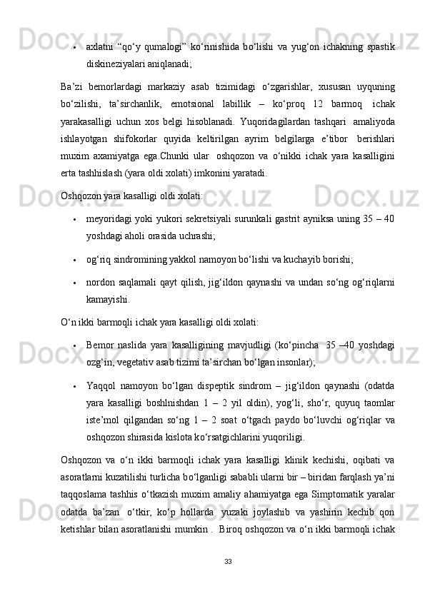  axlatni   “q о ‘y   qumalogi”   k о ‘rinishida   b о ‘lishi   va   yug‘on   ichakning   spastik
diskineziyalari aniqlanadi;
Ba’zi   bemorlardagi   markaziy   asab   tizimidagi   о ‘zgarishlar,   xususan   uyquning
b о ‘zilishi,   ta’sirchanlik,   emotsional   labillik   –   k о ‘proq   12   barmoq     ichak
yarakasalligi   uchun   xos   belgi   hisoblanadi.   Yuqoridagilardan   tashqari     amaliyoda
ishlayotgan   shifokorlar   quyida   keltirilgan   ayrim   belgilarga   e’tibor     berishlari
muxim   axamiyatga   ega.Chunki   ular     oshqozon   va   о ‘nikki   ichak   yara   kasalligini
erta tashhislash (yara oldi xolati) imkonini yaratadi.
Oshqozon yara kasalligi oldi xolati:
 meyoridagi yoki yukori sekretsiyali surunkali gastrit ayniksa uning 35 – 40
yoshdagi aholi orasida uchrashi;
 og‘riq sindromining yakkol namoyon b о ‘lishi va kuchayib borishi;
 nordon saqlamali  qayt  qilish, jig‘ildon qaynashi  va undan s о ‘ng og‘riqlarni
kamayishi.
О ‘n ikki barmoqli ichak yara kasalligi oldi xolati:
 Bemor   naslida   yara   kasalligining   mavjudligi   (k о ‘pincha     35   –40   yoshdagi
ozg‘in, vegetativ asab tizimi ta’sirchan b о ‘lgan insonlar);
 Yaqqol   namoyon   b о ‘lgan   dispeptik   sindrom   –   jig‘ildon   qaynashi   (odatda
yara   kasalligi   boshlnishdan   1   –   2   yil   oldin),   yog‘li,   sh о ‘r,   quyuq   taomlar
iste’mol   qilgandan   s о ‘ng   1   –   2   soat   о ‘tgach   paydo   b о ‘luvchi   og‘riqlar   va
oshqozon shirasida kislota k о ‘rsatgichlarini yuqoriligi.
Oshqozon   va   о ‘n   ikki   barmoqli   ichak   yara   kasalligi   klinik   kechishi,   oqibati   va
asoratlarni kuzatilishi turlicha b о ‘lganligi sababli ularni bir – biridan farqlash ya’ni
taqqoslama   tashhis   о ‘tkazish   muxim   amaliy   ahamiyatga   ega   Simptomatik   yaralar
odatda   ba’zan     о ‘tkir,   k о ‘p   hollarda     yuzaki   joylashib   va   yashirin   kechib   qon
ketishlar bilan asoratlanishi mumkin .  Biroq oshqozon va  о ‘n ikki barmoqli ichak
33 