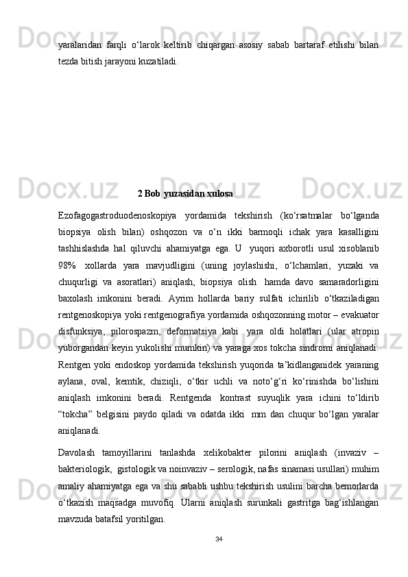 yaralaridan   farqli   о ‘larok   keltirib   chiqargan   asosiy   sabab   bartaraf   etilishi   bilan
tezda bitish jarayoni kuzatiladi. 
 
                                  2 Bob yuzasidan xulosa
Ezofagogastroduodenoskopiya   yordamida   tekshirish   (k о ‘rsatmalar   b о ‘lganda
biopsiya   olish   bilan)   oshqozon   va   о ‘n   ikki   barmoqli   ichak   yara   kasalligini
tashhislashda   hal   qiluvchi   ahamiyatga   ega.   U     yuqori   axborotli   usul   xisoblanib
98%     xollarda   yara   mavjudligini   (uning   joylashishi,   о ‘lchamlari,   yuzaki   va
chuqurligi   va   asoratlari)   aniqlash,   biopsiya   olish     hamda   davo   samaradorligini
baxolash   imkonini   beradi.   Ayrim   hollarda   bariy   sulfati   ichirilib   о ‘tkaziladigan
rentgenoskopiya yoki rentgenografiya yordamida oshqozonning motor – evakuator
disfunksiya,   pilorospazm,   deformatsiya   kabi     yara   oldi   holatlari   (ular   atropin
yuborgandan keyin yukolishi mumkin) va yaraga xos tokcha sindromi aniqlanadi.
Rentgen   yoki   endoskop   yordamida   tekshirish   yuqorida   ta’kidlanganidek   yaraning
aylana,   oval,   kemtik,   chiziqli,   о ‘tkir   uchli   va   not о ‘g‘ri   k о ‘rinishda   b о ‘lishini
aniqlash   imkonini   beradi.   Rentgenda     kontrast   suyuqlik   yara   ichini   t о ‘ldirib
“tokcha”   belgisini   paydo   qiladi   va   odatda   ikki     mm   dan   chuqur   b о ‘lgan   yaralar
aniqlanadi.
Davolash   tamoyillarini   tanlashda   xelikobakter   pilorini   aniqlash   (invaziv   –
bakteriologik,    gistologik va noinvaziv – serologik, nafas sinamasi usullari) muhim
amaliy ahamiyatga ega va shu sababli ushbu tekshirish usulini barcha bemorlarda
о ‘tkazish   maqsadga   muvofiq.   Ularni   aniqlash   surunkali   gastritga   bag‘ishlangan
mavzuda batafsil yoritilgan.
34 