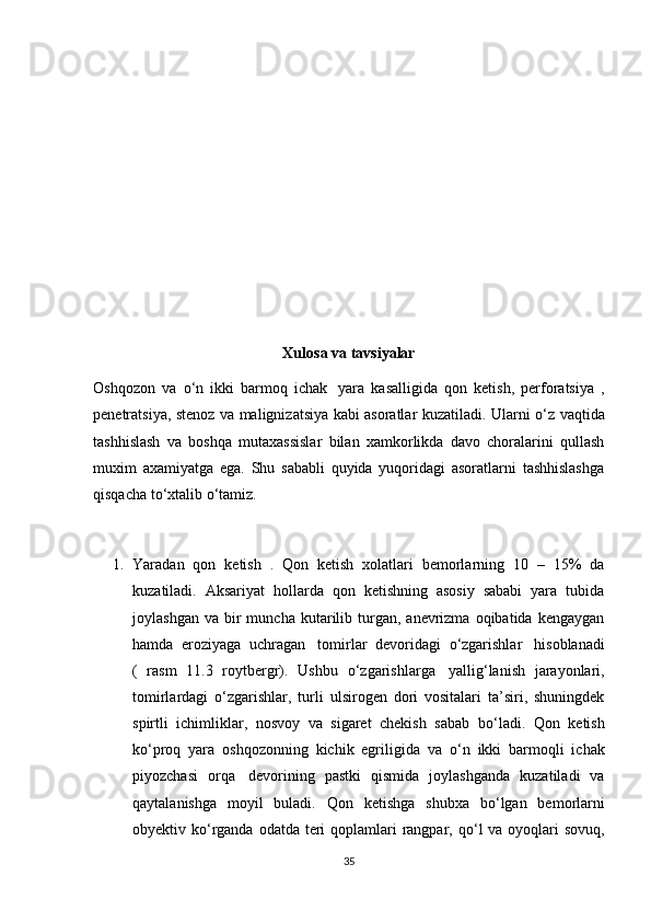 Xulosa va tavsiyalar
Oshqozon   va   о ‘n   ikki   barmoq   ichak     yara   kasalligida   qon   ketish,   perforatsiya   ,
penetratsiya, stenoz va malignizatsiya kabi asoratlar kuzatiladi. Ularni   о ‘z vaqtida
tashhislash   va   boshqa   mutaxassislar   bilan   xamkorlikda   davo   choralarini   qullash
muxim   axamiyatga   ega.   Shu   sababli   quyida   yuqoridagi   asoratlarni   tashhislashga
qisqacha t о ‘xtalib  о ‘tamiz.
 
1. Yaradan   qon   ketish   .   Qon   ketish   xolatlari   bemorlarning   10   –   15%   da
kuzatiladi.   Aksariyat   hollarda   qon   ketishning   asosiy   sababi   yara   tubida
joylashgan  va   bir  muncha  kutarilib  turgan,  anevrizma   oqibatida   kengaygan
hamda   eroziyaga   uchragan     tomirlar   devoridagi   о ‘zgarishlar     hisoblanadi
(   rasm   11.3   roytbergr).   Ushbu   о ‘zgarishlarga     yallig‘lanish   jarayonlari,
tomirlardagi   о ‘zgarishlar,   turli   ulsirogen   dori   vositalari   ta’siri,   shuningdek
spirtli   ichimliklar,   nosvoy   va   sigaret   chekish   sabab   b о ‘ladi.   Qon   ketish
k о ‘proq   yara   oshqozonning   kichik   egriligida   va   о ‘n   ikki   barmoqli   ichak
piyozchasi   orqa     devorining   pastki   qismida   joylashganda   kuzatiladi   va
qaytalanishga   moyil   buladi.   Qon   ketishga   shubxa   b о ‘lgan   bemorlarni
obyektiv k о ‘rganda odatda teri  qoplamlari  rangpar, q о ‘l  va oyoqlari  sovuq,
35 