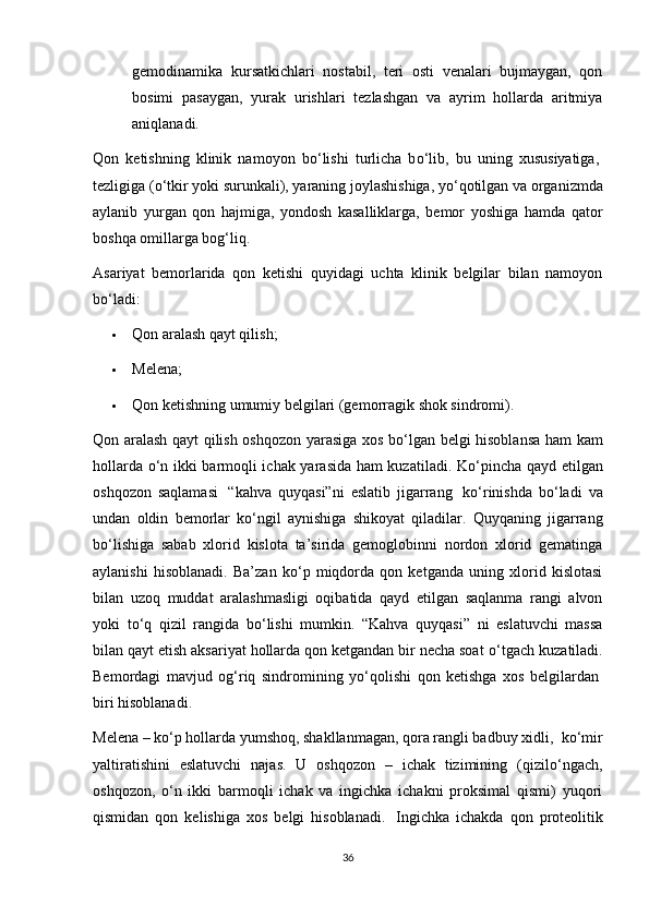 gemodinamika   kursatkichlari   nostabil,   teri   osti   venalari   bujmaygan,   qon
bosimi   pasaygan,   yurak   urishlari   tezlashgan   va   ayrim   hollarda   aritmiya
aniqlanadi.
Qon   ketishning   klinik   namoyon   b о ‘lishi   turlicha   b о ‘lib,   bu   uning   xususiyatiga,  
tezligiga ( о ‘tkir yoki surunkali), yaraning joylashishiga, y о ‘qotilgan va organizmda
aylanib   yurgan   qon   hajmiga,   yondosh   kasalliklarga,   bemor   yoshiga   hamda   qator
boshqa omillarga bog‘liq.
Asariyat   bemorlarida   qon   ketishi   quyidagi   uchta   klinik   belgilar   bilan   namoyon
b о ‘ladi:
 Qon aralash qayt qilish;
 Melena;
 Qon ketishning umumiy belgilari (gemorragik shok sindromi).
Qon aralash qayt qilish oshqozon yarasiga xos b о ‘lgan belgi hisoblansa ham kam
hollarda   о ‘n ikki barmoqli ichak yarasida ham kuzatiladi. K о ‘pincha qayd etilgan
oshqozon   saqlamasi     “kahva   quyqasi”ni   eslatib   jigarrang     k о ‘rinishda   b о ‘ladi   va
undan   oldin   bemorlar   k о ‘ngil   aynishiga   shikoyat   qiladilar.   Quyqaning   jigarrang
b о ‘lishiga   sabab   xlorid   kislota   ta’sirida   gemoglobinni   nordon   xlorid   gematinga
aylanishi   hisoblanadi.   Ba’zan   k о ‘p   miqdorda   qon   ketganda   uning   xlorid   kislotasi
bilan   uzoq   muddat   aralashmasligi   oqibatida   qayd   etilgan   saqlanma   rangi   alvon
yoki   t о ‘q   qizil   rangida   b о ‘lishi   mumkin.   “Kahva   quyqasi”   ni   eslatuvchi   massa
bilan qayt etish aksariyat hollarda qon ketgandan bir necha soat  о ‘tgach kuzatiladi.
Bemordagi   mavjud   og‘riq   sindromining   y о ‘qolishi   qon   ketishga   xos   belgilardan  
biri hisoblanadi.
Melena – k о ‘p hollarda yumshoq, shakllanmagan, qora rangli badbuy xidli,    k о ‘mir
yaltiratishini   eslatuvchi   najas.   U   oshqozon   –   ichak   tizimining   (qizil о ‘ngach,
oshqozon,   о ‘n   ikki   barmoqli   ichak   va   ingichka   ichakni   proksimal   qismi)   yuqori
qismidan   qon   kelishiga   xos   belgi   hisoblanadi.     Ingichka   ichakda   qon   proteolitik
36 