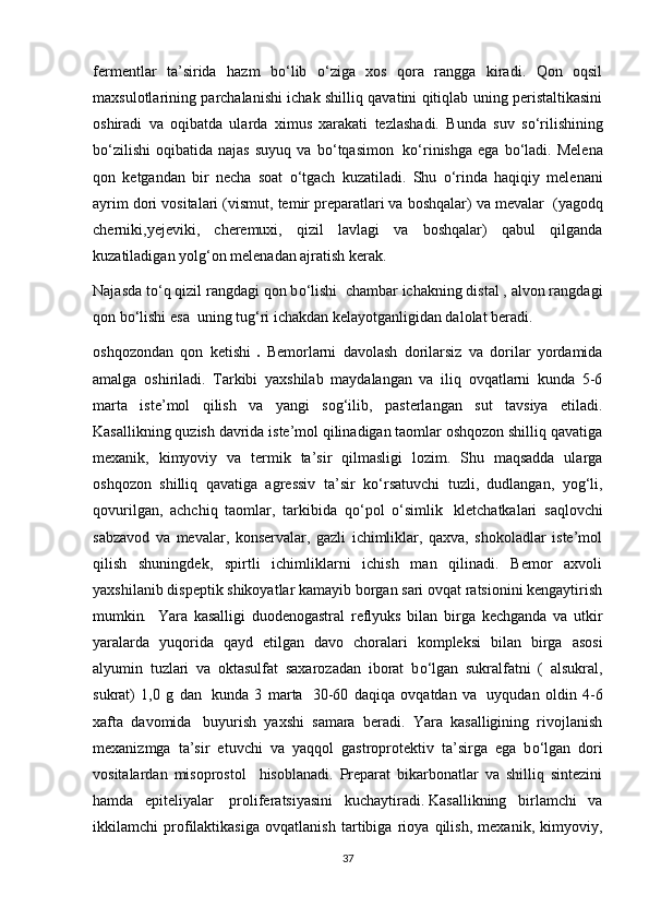 fermentlar   ta’sirida   hazm   b о ‘lib   о ‘ziga   xos   qora   rangga   kiradi.   Qon   oqsil
maxsulotlarining parchalanishi ichak shilliq qavatini qitiqlab uning peristaltikasini
oshiradi   va   oqibatda   ularda   ximus   xarakati   tezlashadi.   Bunda   suv   s о ‘rilishining
b о ‘zilishi   oqibatida   najas   suyuq   va   b о ‘tqasimon     k о ‘rinishga   ega   b о ‘ladi.   Melena
qon   ketgandan   bir   necha   soat   о ‘tgach   kuzatiladi.   Shu   о ‘rinda   haqiqiy   melenani
ayrim dori vositalari (vismut, temir preparatlari va boshqalar) va mevalar    (yagodq
cherniki,yejeviki,   cheremuxi,   qizil   lavlagi   va   boshqalar)   qabul   qilganda
kuzatiladigan yolg‘on melenadan ajratish kerak.
Najasda t о ‘q qizil rangdagi qon b о ‘lishi    chambar ichakning distal , alvon rangdagi
qon b о ‘lishi esa    uning tug‘ri ichakdan kelayotganligidan dalolat beradi.
oshqozondan   qon   ketishi   .   Bemorlarni   davolash   dorilarsiz   va   dorilar   yordamida
amalga   oshiriladi.   Tarkibi   yaxshilab   maydalangan   va   iliq   ovqatlarni   kunda   5-6
marta   iste’mol   qilish   va   yangi   sog‘ilib,   pasterlangan   sut   tavsiya   etiladi.
Kasallikning quzish davrida iste’mol qilinadigan taomlar oshqozon shilliq qavatiga
mexanik,   kimyoviy   va   termik   ta’sir   qilmasligi   lozim.   Shu   maqsadda   ularga
oshqozon   shilliq   qavatiga   agressiv   ta’sir   k о ‘rsatuvchi   tuzli,   dudlangan,   yog‘li,
qovurilgan,   achchiq   taomlar,   tarkibida   q о ‘pol   о ‘simlik     kletchatkalari   saqlovchi
sabzavod   va   mevalar,   konservalar,   gazli   ichimliklar,   qaxva,   shokoladlar   iste’mol
qilish   shuningdek,   spirtli   ichimliklarni   ichish   man   qilinadi.   Bemor   axvoli
yaxshilanib dispeptik shikoyatlar kamayib borgan sari ovqat ratsionini kengaytirish
mumkin .     Yara   kasalligi   duodenogastral   reflyuks   bilan   birga   kechganda   va   utkir
yaralarda   yuqorida   qayd   etilgan   davo   choralari   kompleksi   bilan   birga   asosi
alyumin   tuzlari   va   oktasulfat   saxarozadan   iborat   b о ‘lgan   sukralfatni   (   alsukral,
sukrat)   1,0   g   dan     kunda   3   marta     30-60   daqiqa   ovqatdan   va     uyqudan   oldin   4-6
xafta   davomida     buyurish   yaxshi   samara   beradi.   Yara   kasalligining   rivojlanish
mexanizmga   ta’sir   etuvchi   va   yaqqol   gastroprotektiv   ta’sirga   ega   b о ‘lgan   dori
vositalardan   misoprostol     hisoblanadi.   Preparat   bikarbonatlar   va   shilliq   sintezini
hamda   epiteliyalar     proliferatsiyasini   kuchaytiradi.   Kasallikning   birlamchi   va
ikkilamchi   profilaktikasiga   ovqatlanish   tartibiga   rioya   qilish,   mexanik,   kimyoviy,
37 