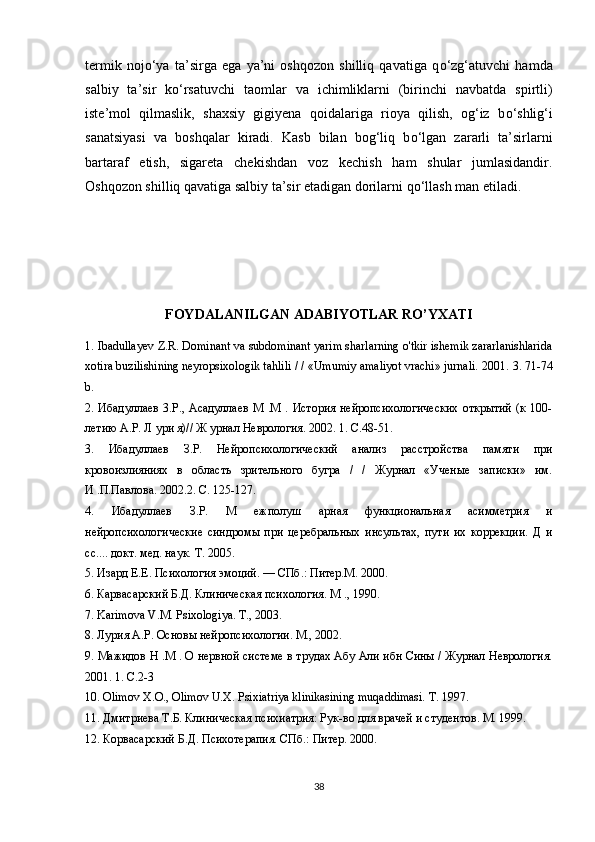 termik   noj о ‘ya   ta’sirga   ega   ya’ni   oshqozon   shilliq   qavatiga   q о ‘zg‘atuvchi   hamda
salbiy   ta’sir   k о ‘rsatuvchi   taomlar   va   ichimliklarni   (birinchi   navbatda   spirtli)
iste’mol   qilmaslik,   shaxsiy   gigiyena   qoidalariga   rioya   qilish,   og‘iz   b о ‘shlig‘i
sanatsiyasi   va   boshqalar   kiradi.   Kasb   bilan   bog‘liq   b о ‘lgan   zararli   ta’sirlarni
bartaraf   etish,   sigareta   chekishdan   voz   kechish   ham   shular   jumlasidandir.
Oshqozon shilliq qavatiga salbiy ta’sir etadigan dorilarni q о ‘llash man etiladi.
FOYDALANILGAN ADABIYOTLAR RO’YXATI
1. Ibadullayev Z.R. Dominant va subdominant yarim sharlarning o'tkir ishemik zararlanishlarida
xotira buzilishining neyropsixologik tahlili / / «Umumiy amaliyot vrachi» jurnali.  2001. 3. 71-74
b. 
2. Ибадуллаев  3.P., Асадуллаев  М  .М  . История  нейропсихологических  открытий  (к 100-
летию А.Р. Л ури я)// Ж урнал Неврология. 2002. 1. С.48-51. 
3.   Ибадуллаев   З.Р.   Нейропсихологический   анализ   расстройства   памяти   при
кровоизлияниях   в   область   зрительного   бугра   /   /   Журнал   «Ученые   записки»   им.
И .П.Павлова. 2002.2. С. 125-127. 
4.   Ибадуллаев   З.Р.   М   ежполуш   арная   функциональная   асимметрия   и
нейропсихологические   синдромы   при   церебральных   инсультах,   пути   их   коррекции.   Д   и
сс.... докт. мед. наук. Т. 2005. 
5. Изард Е.Е. Психология эмоций. — СПб.: Питер.М. 2000. 
6. Карвасарский Б.Д. Клиническая психология. М  ., 1990. 
7. Karimova V.M. Psixologiya.  Т., 2003. 
8. Лурия А.Р. Основы нейропсихологии. М., 2002. 
9. Мажидов Н .М . О нервной системе в трудах Абу Али ибн Сины / Журнал Неврология.
2001. 1.  С .2-3 
10. Olimov  Х . О ., Olimov U.X. Psixiatriya klinikasining muqaddimasi.  T. 1997. 
11. Дмитриева Т.Б. Клиническая психиатрия: Рук-во для врачей и студентов. М. 1999. 
12. Корвасарский Б.Д. Психотерапия. СПб.: Питер. 2000. 
38 