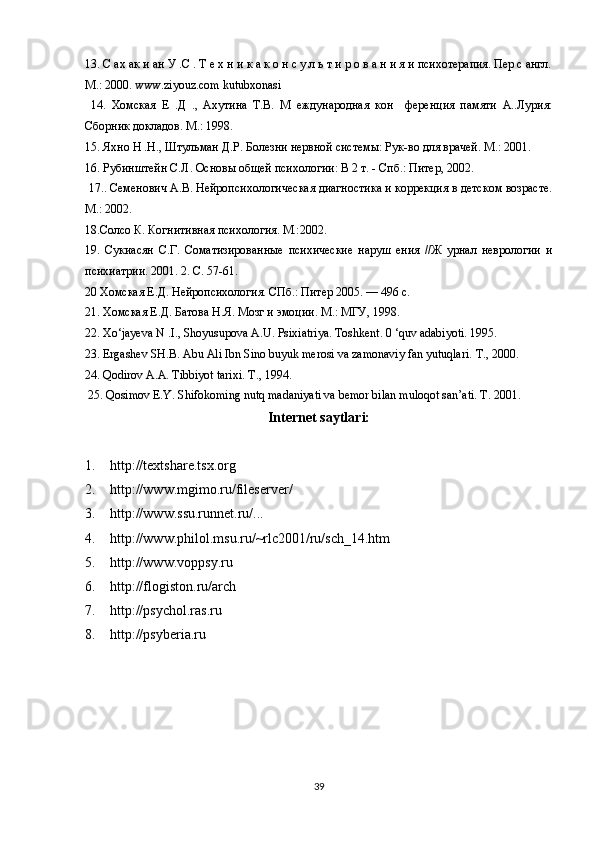 13. С ах ак и ан У .С . Т е х н и к а к о н с у л ь т и р о в а н и я и психотерапия. Пер с англ.
М.: 2000. www.ziyouz.com kutubxonasi
  14.   Хомская   Е   .Д   .,   Ахутина   Т.В.   М   еждународная   кон     ференция   памяти   А..Лурия:
Сборник докладов. М.: 1998. 
15. Яхно Н .Н., Штульман Д.Р. Болезни нервной системы: Рук-во для врачей. М.: 2001. 
16. Рубинштейн С.Л. Основы общей психологии: В 2 т. - Спб.: Питер, 2002.
 17.. Семенович А.В. Нейропсихологическая диагностика и коррекция в детском возрасте.
М.: 2002. 
18.Солсо К. Когнитивная психология. М.:2002. 
19.   Сукиасян   С.Г.   Соматизированные   психические   наруш   ения   //Ж   урнал   неврологии   и
психиатрии. 2001. 2. С. 57-61. 
20 Хомская Е.Д. Нейропсихология. СПб.: Питер 2005. — 496 с. 
21. Хомская Е.Д. Батова Н.Я. Мозг и эмоции. М .:  МГУ , 1998. 
22. Xo‘jayeva N .I., Shoyusupova A.U. Psixiatriya. Toshkent. 0 ‘quv adabiyoti. 1995. 
23. Ergashev SH.B. Abu Ali Ibn Sino buyuk merosi va zamonaviy fan yutuqlari.  Т ., 2000. 
24. Qodirov A.A. Tibbiyot tarixi.  Т ., 1994.
 25. Qosimov E.Y. Shifokoming nutq madaniyati va bemor bilan muloqot san’ati. T. 2001.
Internet saytlari: 
1.  http://textshare.tsx.org 
2.  http://www.mgimo.ru/fileserver/ 
3.  http://www.ssu.runnet.ru/... 
4.  http://www.philol.msu.ru/~rlc2001/ru/sch_14.htm 
5.  http://www.voppsy.ru 
6.  http://flogiston.ru/arch 
7.  http://psychol.ras.ru 
8.  http://psyberia.ru 
39 