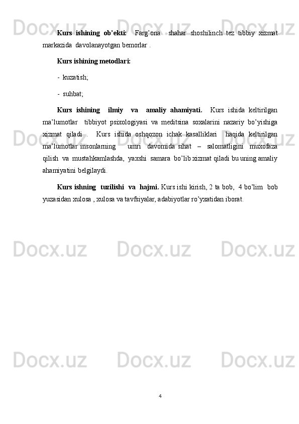 Kurs   ishining   ob’ekti:     Farg’ona     shahar   shoshilinch   tez   tibbiy   xizmat
markazida  davolanayotgan bemorlar .  
Kurs ishining metodlari:
-  kuzatish;
-  suhbat;
Kurs   ishining     ilmiy     va     amaliy   ahamiyati.     Kurs   ishida   keltirilgan
ma’lumotlar     tibbiyot   psixologiyasi   va   meditsina   soxalarini   nazariy   bo’yishiga
xizmat   qiladi   .     Kurs   ishida   oshqozon   ichak   kasalliklari     haqida   keltirilgan
ma’lumotlar   insonlarning         umri     davomida   sihat     –     salomatligini     muxofaza
qilish  va  mustahkamlashda,  yaxshi  samara  bo’lib xizmat qiladi bu uning amaliy
ahamiyatini belgilaydi.
Kurs ishning  tuzilishi  va  hajmi.  Kurs ishi kirish, 2 ta bob,  4 bo’lim  bob
yuzasidan xulosa , xulosa va tavfsiyalar, adabiyotlar ro’yxatidan iborat. 
4