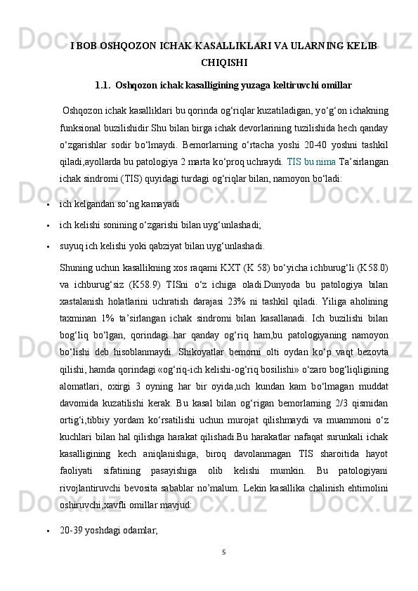 I BOB OSHQOZON ICHAK KASALLIKLARI VA ULARNING KELIB
CHIQISHI
1.1.  Oshqozon ichak kasalligining yuzaga keltiruvchi omillar
 Oshqozon ichak kasalliklari bu qorinda og‘riqlar kuzatiladigan, y о ‘g‘on ichakning
funksional buzilishidir.Shu bilan birga ichak devorlarining tuzilishida hech qanday
о ‘zgarishlar   sodir   b о ‘lmaydi.   Bemorlarning   о ‘rtacha   yoshi   20-40   yoshni   tashkil
qiladi,ayollarda bu patologiya 2 marta k о ‘proq uchraydi.  TIS bu nima  Ta’sirlangan
ichak sindromi (TIS) quyidagi turdagi og‘riqlar bilan, namoyon b о ‘ladi:
 ich kelgandan s о ‘ng kamayadi
 ich kelishi sonining  о ‘zgarishi bilan uyg‘unlashadi;
 suyuq ich kelishi yoki qabziyat bilan uyg‘unlashadi.
Shuning uchun kasallikning xos raqami KXT (K 58) b о ‘yicha ichburug‘li (K58.0)
va   ichburug‘siz   (K58.9)   TISni   о ‘z   ichiga   oladi.Dunyoda   bu   patologiya   bilan
xastalanish   holatlarini   uchratish   darajasi   23%   ni   tashkil   qiladi.   Yiliga   aholining
taxminan   1%   ta’sirlangan   ichak   sindromi   bilan   kasallanadi.   Ich   buzilishi   bilan
bog‘liq   b о ‘lgan,   qorindagi   har   qanday   og‘riq   ham,bu   patologiyaning   namoyon
b о ‘lishi   deb   hisoblanmaydi.   Shikoyatlar   bemorni   olti   oydan   k о ‘p   vaqt   bezovta
qilishi, hamda qorindagi «og‘riq-ich kelishi-og‘riq bosilishi»  о ‘zaro bog‘liqligining
alomatlari,   oxirgi   3   oyning   har   bir   oyida,uch   kundan   kam   b о ‘lmagan   muddat
davomida   kuzatilishi   kerak.   Bu   kasal   bilan   og‘rigan   bemorlarning   2/3   qismidan
ortig‘i,tibbiy   yordam   k о ‘rsatilishi   uchun   murojat   qilishmaydi   va   muammoni   о ‘z
kuchlari bilan hal qilishga  harakat  qilishadi.Bu harakatlar  nafaqat  surunkali  ichak
kasalligining   kech   aniqlanishiga,   biroq   davolanmagan   TIS   sharoitida   hayot
faoliyati   sifatining   pasayishiga   olib   kelishi   mumkin.   Bu   patologiyani
rivojlantiruvchi   bevosita   sabablar   no’malum.   Lekin   kasallika   chalinish   ehtimolini
oshiruvchi,xavfli omillar mavjud:
 20-39 yoshdagi odamlar;
5 