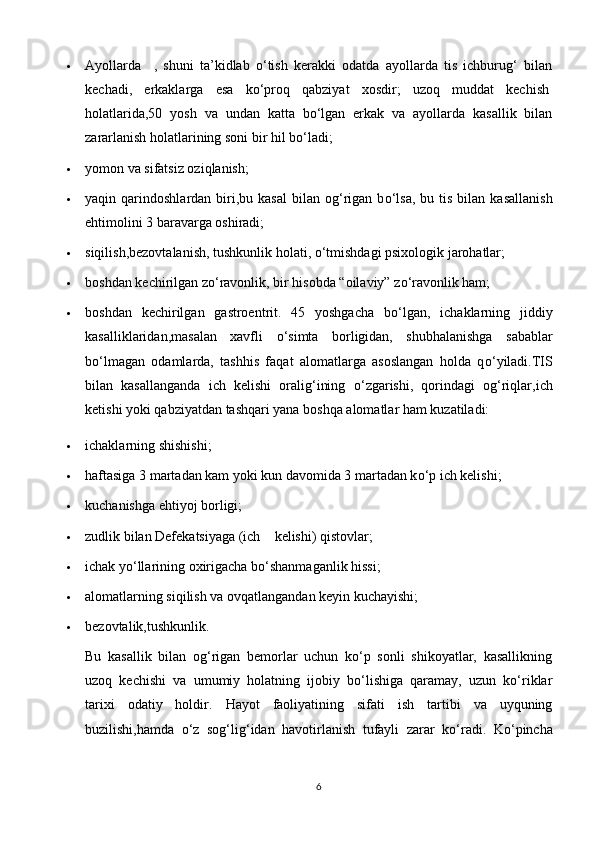  Ayol larda     ,   shuni   ta’kidlab   о‘tish   kerakki   odatda   ayollarda   tis   ichburug‘   bilan
kechadi,   erkaklarga   esa   kо‘proq   qabziyat   xosdir;   uzoq   muddat   kechish  
holatlarida,50   yosh   va   undan   katta   bо‘lgan   erkak   va   ayollarda   kasallik   bilan
zararlanish holatlarining soni bir hil bо‘ladi;
 yomon va sifatsiz oziqlanish;
 yaqin  qarindoshlardan  biri,bu  kasal  bilan  og‘rigan  b о ‘lsa,   bu  tis  bilan  kasallanish
ehtimolini 3 baravarga oshiradi;
 siqilish,bezovtalanish, tushkunlik holati,  о ‘tmishdagi psixologik jarohatlar;
 boshdan kechirilgan z о ‘ravonlik, bir hisobda “oilaviy” z о ‘ravonlik ham;
 boshdan   kechirilgan   gastroentrit.   45   yoshgacha   b о ‘lgan,   ichaklarning   jiddiy
kasalliklaridan,masalan   xavfli   о ‘simta   borligidan,   shubhalanishga   sabablar
b о ‘lmagan   odamlarda,   tashhis   faqat   alomatlarga   asoslangan   holda   q о ‘yiladi.TIS
bilan   kasallanganda   ich   kelishi   oralig‘ining   о ‘zgarishi,   qorindagi   og‘riqlar,ich
ketishi yoki qabziyatdan tashqari yana boshqa alomatlar ham kuzatiladi:
 ichaklarning shishishi;
 haftasiga 3 martadan kam yoki kun davomida 3 martadan k о ‘p ich kelishi;
 kuchanishga ehtiyoj borligi;
 zudlik bilan Defekatsiyaga (ich        kelishi) qistovlar;
 ichak y о ‘llarining oxirigacha b о ‘shanmaganlik hissi;
 alomatlarning siqilish va ovqatlangandan keyin kuchayishi;
 bezovtalik,tushkunlik.
Bu   kasallik   bilan   og‘rigan   bemorlar   uchun   kо‘p   sonli   shikoyatlar,   kasallikning
uzoq   kechishi   va   umumiy   holatning   ijobiy   bо‘lishiga   qaramay,   uzun   kо‘riklar
tarixi   odatiy   holdir.   Hayot   faoliyatining   sifati   ish   tartibi   va   uyquning
buzilishi,hamda   о ‘z   sog‘lig‘idan   havotirlanish   tufayli   zarar   k о ‘radi.   K о ‘pincha
6