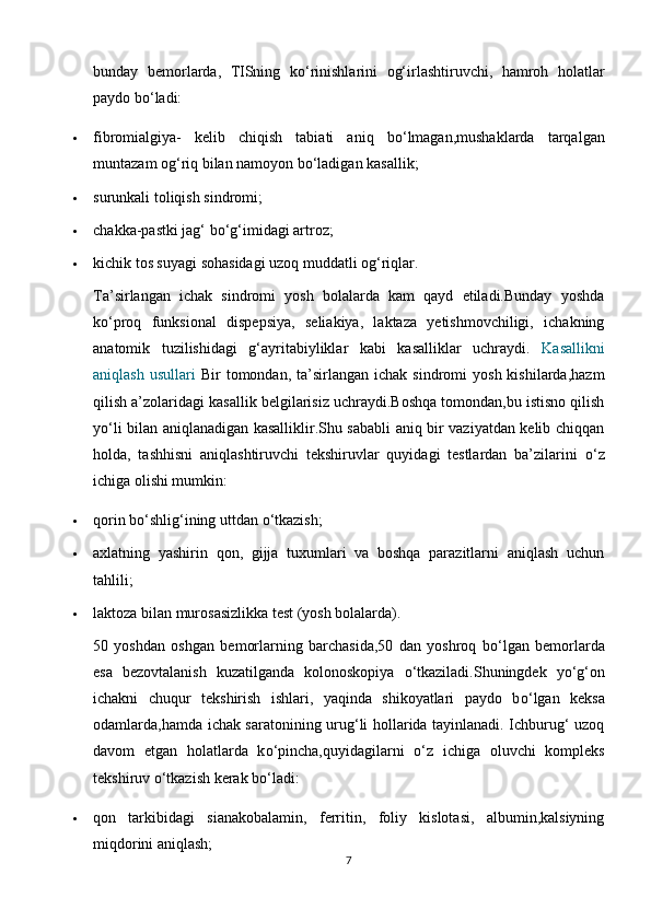 bunday   bemorlarda,   TISning   k о ‘rinishlarini   og‘irlashtiruvchi,   hamroh   holatlar
paydo b о ‘ladi:
 fibromialgiya-   kelib   chiqish   tabiati   aniq   b о ‘lmagan,mushaklarda   tarqalgan
muntazam og‘riq bilan namoyon b о ‘ladigan kasallik;
 surunkali toliqish sindromi;
 chakka-pastki jag‘ b о ‘g‘imidagi artroz;
 kichik tos suyagi sohasidagi uzoq muddatli og‘riqlar.
Ta’sirlangan   ichak   sindromi   yosh   bolalarda   kam   qayd   etiladi.Bunday   yoshda
k о ‘proq   funksional   dispepsiya,   seliakiya,   laktaza   yetishmovchiligi,   ichakning
anatomik   tuzilishidagi   g‘ayritabiyliklar   kabi   kasalliklar   uchraydi.   Kasallikni
aniqlash  usullari   Bir   tomondan,  ta’sirlangan   ichak  sindromi   yosh  kishilarda,hazm
qilish a’zolaridagi kasallik belgilarisiz uchraydi.Boshqa tomondan,bu istisno qilish
y о ‘li bilan aniqlanadigan kasalliklir.Shu sababli aniq bir vaziyatdan kelib chiqqan
holda,   tashhisni   aniqlashtiruvchi   tekshiruvlar   quyidagi   testlardan   ba’zilarini   о ‘z
ichiga olishi mumkin:
 qorin b о ‘shlig‘ining uttdan  о ‘tkazish;
 axlatning   yashirin   qon,   gijja   tuxumlari   va   boshqa   parazitlarni   aniqlash   uchun
tahlili;
 laktoza bilan murosasizlikka test (yosh bolalarda).
50   yoshdan   oshgan   bemorlarning   barchasida,50   dan   yoshroq   b о ‘lgan   bemorlarda
esa   bezovtalanish   kuzatilganda   kolonoskopiya   о ‘tkaziladi.Shuningdek   y о ‘g‘on
ichakni   chuqur   tekshirish   ishlari,   yaqinda   shikoyatlari   paydo   b о ‘lgan   keksa
odamlarda,hamda ichak saratonining urug‘li hollarida tayinlanadi. Ichburug‘ uzoq
davom   etgan   holatlarda   k о ‘pincha,quyidagilarni   о ‘z   ichiga   oluvchi   kompleks
tekshiruv  о ‘tkazish kerak b о ‘ladi:
 qon   tarkibidagi   sianakobalamin,   ferritin,   foliy   kislotasi,   albumin,kalsiyning
miqdorini aniqlash;
7 