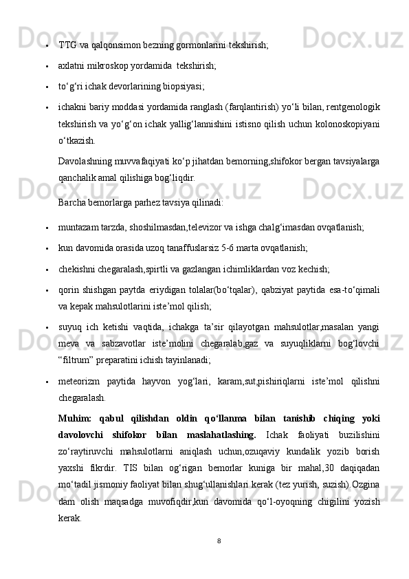  TTG va qalqonsimon bezning gormonlarini tekshirish;
 axlatni mikroskop yordamida    tekshirish;
 t о ‘g‘ri ichak devorlarining biopsiyasi;
 ichakni bariy moddasi yordamida ranglash (farqlantirish) y о ‘li bilan, rentgenologik
tekshirish va y о ‘g‘on ichak yallig‘lannishini  istisno qilish uchun kolonoskopiyani
о ‘tkazish. 
Davolashning muvvafaqiyati k о ‘p jihatdan bemorning,shifokor bergan tavsiyalarga
qanchalik amal qilishiga bog‘liqdir.
Barcha bemorlarga parhez tavsiya qilinadi:
 muntazam tarzda, shoshilmasdan,televizor va ishga chalg‘imasdan ovqatlanish;
 kun davomida orasida uzoq tanaffuslarsiz 5-6 marta ovqatlanish;
 chekishni chegaralash,spirtli va gazlangan ichimliklardan voz kechish;
 qorin   shishgan   paytda   eriydigan   tolalar(b о ‘tqalar),   qabziyat   paytida   esa-t о ‘qimali
va kepak mahsulotlarini iste’mol qilish;
 suyuq   ich   ketishi   vaqtida,   ichakga   ta’sir   qilayotgan   mahsulotlar,masalan   yangi
meva   va   sabzavotlar   iste’molini   chegaralab,gaz   va   suyuqliklarni   bog‘lovchi
“filtrum” preparatini ichish tayinlanadi;
 meteorizm   paytida   hayvon   yog‘lari,   karam,sut,pishiriqlarni   iste’mol   qilishni
chegaralash.
Muhim:   qabul   qilishdan   oldin   q о ‘llanma   bilan   tanishib   chiqing   yoki
davolovchi   shifokor   bilan   maslahatlashing.   Ichak   faoliyati   buzilishini
z о ‘raytiruvchi   mahsulotlarni   aniqlash   uchun,ozuqaviy   kundalik   yozib   borish
yaxshi   fikrdir.   TIS   bilan   og‘rigan   bemorlar   kuniga   bir   mahal,30   daqiqadan
m о ‘tadil jismoniy faoliyat bilan shug‘ullanishlari kerak (tez yurish, suzish).Ozgina
dam   olish   maqsadga   muvofiqdir,kun   davomida   q о ‘l-oyoqning   chigilini   yozish
kerak.
8