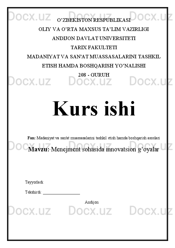 O’ZBEKISTON RESPUBLIKASI 
OLIY VA O’RTA MAXSUS TA’LIM VAZIRLIGI 
ANDIJON DAVLAT UNIVERSITETI
TARIX FAKULTETI
MADANIYAT VA SAN'AT MUASSASALARINI TASHKIL
ETISH HAMDA BOSHQARISH YO’NALISHI
208 - GURUH
Kurs ishi
Fan:  Madaniyat va san'at muassasalarini tashkil etish hamda boshqarish asoslari
Mavzu:   Menejment sohasida innovatsion g’oyalar
Tayyorladi: 
Tekshirdi: __________________
Andijon