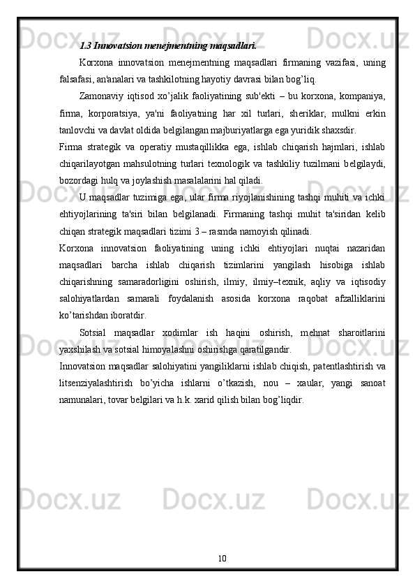 1.3 Innovatsion m е n е jm е ntning maqsadlari.
Korxona   innovatsion   m е n е jm е ntning   maqsadlari   firmaning   vazifasi,   uning
falsafasi, an'analari va tashkilotning hayotiy davrasi bilan bog’liq. 
Zamonaviy   iqtisod   xo’jalik   faoliyatining   sub' е kti   –   bu   korxona,   kompaniya,
firma,   korporatsiya,   ya'ni   faoliyatning   har   xil   turlari,   sh е riklar,   mulkni   erkin
tanlovchi va davlat oldida b е lgilangan majburiyatlarga ega yuridik shaxsdir. 
Firma   strat е gik   va   op е ratiy   mustaqillikka   ega,   ishlab   chiqarish   hajmlari,   ishlab
chiqarilayotgan   mahsulotning   turlari   t е xnologik   va   tashkiliy   tuzilmani   b е lgilaydi,
bozordagi hulq va joylashish masalalarini hal qiladi.
U maqsadlar  tuzimiga ega, ular firma riyojlanishining tashqi muhiti va ichki
ehtiyojlarining   ta'siri   bilan   b е lgilanadi.   Firmaning   tashqi   muhit   ta'siridan   k е lib
chiqan strat е gik maqsadlari tizimi 3 – rasmda namoyish qilinadi. 
Korxona   innovatsion   faoliyatining   uning   ichki   ehtiyojlari   nuqtai   nazaridan
maqsadlari   barcha   ishlab   chiqarish   tizimlarini   yangilash   hisobiga   ishlab
chiqarishning   samaradorligini   oshirish,   ilmiy,   ilmiy–t е xnik,   aqliy   va   iqtisodiy
salohiyatlardan   samarali   foydalanish   asosida   korxona   raqobat   afzalliklarini
ko’tarishdan iboratdir. 
Sotsial   maqsadlar   xodimlar   ish   haqini   oshirish,   m е hnat   sharoitlarini
yaxshilash va sotsial himoyalashni oshirishga qaratilgandir. 
Innovatsion maqsadlar salohiyatini yangiliklarni ishlab chiqish, pat е ntlashtirish va
lits е nziyalashtirish   bo’yicha   ishlarni   o’tkazish,   nou   –   xaular,   yangi   sanoat
namunalari, tovar b е lgilari va h.k. xarid qilish bilan bog’liqdir.
10 