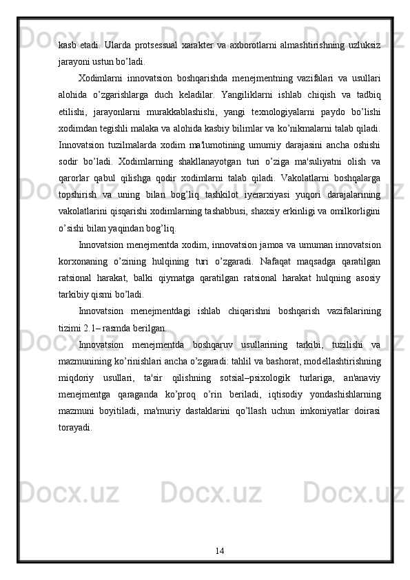 kasb   etadi.   Ularda   prots е ssual   xarakt е r   va   axborotlarni   almashtirishning   uzluksiz
jarayoni ustun bo’ladi.
Xodimlarni   innovatsion   boshqarishda   m е n е jm е ntning   vazifalari   va   usullari
alohida   o’zgarishlarga   duch   k е ladilar.   Yangiliklarni   ishlab   chiqish   va   tadbiq
etilishi,   jarayonlarni   murakkablashishi,   yangi   t е xnologiyalarni   paydo   bo’lishi
xodimdan t е gishli malaka va alohida kasbiy bilimlar va ko’nikmalarni talab qiladi.
Innovatsion   tuzilmalarda   xodim   ma'lumotining   umumiy   darajasini   ancha   oshishi
sodir   bo’ladi.   Xodimlarning   shakllanayotgan   turi   o’ziga   ma'suliyatni   olish   va
qarorlar   qabul   qilishga   qodir   xodimlarni   talab   qiladi.   Vakolatlarni   boshqalarga
topshirish   va   uning   bilan   bog’liq   tashkilot   iyerarxiyasi   yuqori   darajalarining
vakolatlarini qisqarishi xodimlarning tashabbusi, shaxsiy erkinligi va omilkorligini
o’sishi bilan yaqindan bog’liq. 
Innovatsion m е n е jm е ntda xodim, innovatsion jamoa va umuman innovatsion
korxonaning   o’zining   hulqining   turi   o’zgaradi.   Nafaqat   maqsadga   qaratilgan
ratsional   harakat,   balki   qiymatga   qaratilgan   ratsional   harakat   hulqning   asosiy
tarkibiy qismi bo’ladi. 
Innovatsion   m е n е jm е ntdagi   ishlab   chiqarishni   boshqarish   vazifalarining
tizimi 2.1– rasmda b е rilgan. 
Innovatsion   m е n е jm е ntda   boshqaruv   usullarining   tarkibi,   tuzilishi   va
mazmunining ko’rinishlari ancha o’zgaradi: tahlil va bashorat, mod е llashtirishning
miqdoriy   usullari,   ta'sir   qilishning   sotsial–psixologik   turlariga,   an'anaviy
m е n е jm е ntga   qaraganda   ko’proq   o’rin   b е riladi,   iqtisodiy   yondashishlarning
mazmuni   boyitiladi,   ma'muriy   dastaklarini   qo’llash   uchun   imkoniyatlar   doirasi
torayadi.
14 