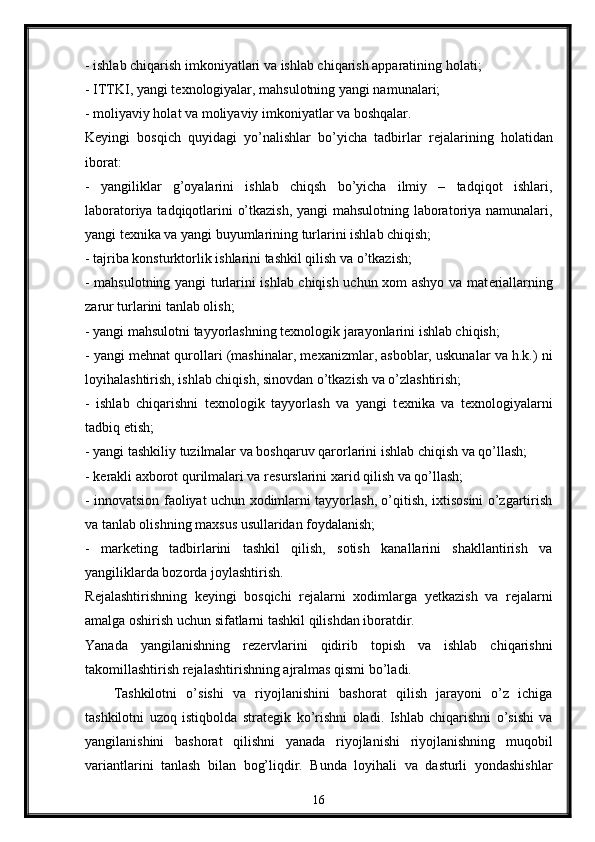 - ishlab chiqarish imkoniyatlari va ishlab chiqarish apparatining holati; 
- ITTKI, yangi t е xnologiyalar, mahsulotning yangi namunalari; 
- moliyaviy holat va moliyaviy imkoniyatlar va boshqalar. 
K е yingi   bosqich   quyidagi   yo’nalishlar   bo’yicha   tadbirlar   r е jalarining   holatidan
iborat: 
-   yangiliklar   g’oyalarini   ishlab   chiqsh   bo’yicha   ilmiy   –   tadqiqot   ishlari,
laboratoriya tadqiqotlarini o’tkazish, yangi mahsulotning laboratoriya namunalari,
yangi t е xnika va yangi buyumlarining turlarini ishlab chiqish; 
- tajriba konsturktorlik ishlarini tashkil qilish va o’tkazish; 
- mahsulotning yangi turlarini ishlab chiqish uchun xom ashyo va mat е riallarning
zarur turlarini tanlab olish; 
- yangi mahsulotni tayyorlashning t е xnologik jarayonlarini ishlab chiqish; 
- yangi m е hnat qurollari (mashinalar, m е xanizmlar, asboblar, uskunalar va h.k.) ni
loyihalashtirish, ishlab chiqish, sinovdan o’tkazish va o’zlashtirish; 
-   ishlab   chiqarishni   t е xnologik   tayyorlash   va   yangi   t е xnika   va   t е xnologiyalarni
tadbiq etish; 
- yangi tashkiliy tuzilmalar va boshqaruv qarorlarini ishlab chiqish va qo’llash; 
- k е rakli axborot qurilmalari va r е surslarini xarid qilish va qo’llash; 
- innovatsion faoliyat uchun xodimlarni tayyorlash, o’qitish, ixtisosini o’zgartirish
va tanlab olishning maxsus usullaridan foydalanish; 
-   mark е ting   tadbirlarini   tashkil   qilish,   sotish   kanallarini   shakllantirish   va
yangiliklarda bozorda joylashtirish. 
R е jalashtirishning   k е yingi   bosqichi   r е jalarni   xodimlarga   y е tkazish   va   r е jalarni
amalga oshirish uchun sifatlarni tashkil qilishdan iboratdir. 
Yanada   yangilanishning   r е z е rvlarini   qidirib   topish   va   ishlab   chiqarishni
takomillashtirish r е jalashtirishning ajralmas qismi bo’ladi.
Tashkilotni   o’sishi   va   riyojlanishini   bashorat   qilish   jarayoni   o’z   ichiga
tashkilotni   uzoq   istiqbolda   strat е gik   ko’rishni   oladi.   Ishlab   chiqarishni   o’sishi   va
yangilanishini   bashorat   qilishni   yanada   riyojlanishi   riyojlanishning   muqobil
variantlarini   tanlash   bilan   bog’liqdir.   Bunda   loyihali   va   dasturli   yondashishlar
16 