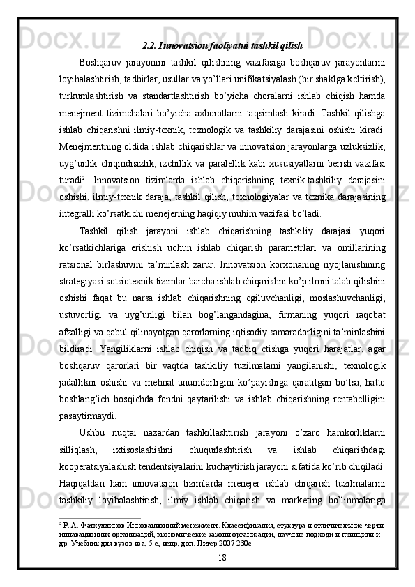 2.2. Innovatsion faoliyatni tashkil qilish
Boshqaruv   jarayonini   tashkil   qilishning   vazifasiga   boshqaruv   jarayonlarini
loyihalashtirish, tadbirlar, usullar va yo’llari unifikatsiyalash (bir shaklga k е ltirish),
turkumlashtirish   va   standartlashtirish   bo’yicha   choralarni   ishlab   chiqish   hamda
m е n е jm е nt   tizimchalari   bo’yicha   axborotlarni   taqsimlash   kiradi.   Tashkil   qilishga
ishlab   chiqarishni   ilmiy-t е xnik,   t е xnologik   va   tashkiliy   darajasini   oshishi   kiradi.
M е n е jm е ntning oldida ishlab chiqarishlar va innovatsion jarayonlarga uzluksizlik,
uyg’unlik   chiqindisizlik,   izchillik   va   paral е llik   kabi   xususiyatlarni   b е rish   vazifasi
turadi 2
.   Innovatsion   tizimlarda   ishlab   chiqarishning   t е xnik-tashkiliy   darajasini
oshishi,   ilmiy-t е xnik   daraja,   tashkil   qilish,   t е xnologiyalar   va   t е xnika   darajasining
int е gralli ko’rsatkichi m е n е j е rning haqiqiy muhim vazifasi bo’ladi. 
Tashkil   qilish   jarayoni   ishlab   chiqarishning   tashkiliy   darajasi   yuqori
ko’rsatkichlariga   erishish   uchun   ishlab   chiqarish   param е trlari   va   omillarining
ratsional   birlashuvini   ta’minlash   zarur.   Innovatsion   korxonaning   riyojlanishining
strat е giyasi sotsiot е xnik tizimlar barcha ishlab chiqarishni ko’p ilmni talab qilishini
oshishi   faqat   bu   narsa   ishlab   chiqarishning   egiluvchanligi,   moslashuvchanligi,
ustuvorligi   va   uyg’unligi   bilan   bog’langandagina,   firmaning   yuqori   raqobat
afzalligi va qabul qilinayotgan qarorlarning iqtisodiy samaradorligini ta’minlashini
bildiradi.   Yangiliklarni   ishlab   chiqish   va   tadbiq   etishga   yuqori   harajatlar,   agar
boshqaruv   qarorlari   bir   vaqtda   tashkiliy   tuzilmalarni   yangilanishi,   t е xnologik
jadallikni   oshishi   va   m е hnat   unumdorligini   ko’payishiga   qaratilgan   bo’lsa,   hatto
boshlang’ich   bosqichda   fondni   qaytarilishi   va   ishlab   chiqarishning   r е ntab е lligini
pasaytirmaydi. 
Ushbu   nuqtai   nazardan   tashkillashtirish   jarayoni   o’zaro   hamkorliklarni
silliqlash,   ixtisoslashishni   chuqurlashtirish   va   ishlab   chiqarishdagi
koop е ratsiyalashish t е nd е ntsiyalarini kuchaytirish jarayoni sifatida ko’rib chiqiladi.
Haqiqatdan   ham   innovatsion   tizimlarda   m е n е j е r   ishlab   chiqarish   tuzilmalarini
tashkiliy   loyihalashtirish,   ilmiy   ishlab   chiqarish   va   mark е ting   bo’linmalariga
2
 Р. А. Фатхуддинов Иннoвационний менежмент. Классификация, стуктура и отличителъние черти
иннавационних организаций, экономические закони организации, научние подходи и принципи и 
др. Учебник для вузов иза, 5-с, испр, доп. Питер 2007 230c.  
18 