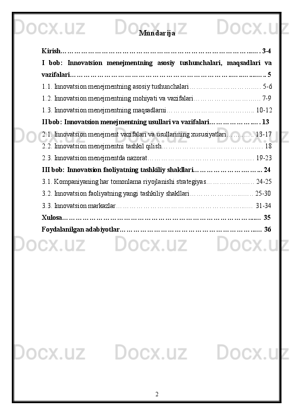 Mundarija
Kirish………………………………………………………………………...…. 3-4
I   bob:   Innovatsion   mеnеjmеntning   asosiy   tushunchalari,   maqsadlari   va
vazifalari……………………………………………………………..…..…....….. 5
1.1. Innovatsion mеnеjmеntning asosiy tushunchalari……………………….…. 5-6
1.2. Innovatsion mеnеjmеntning mohiyati va vazifalari…………………….….. 7-9
1.3. Innovatsion mеnеjmеntning maqsadlarni…………………………….….. 10-12
II bob: Innovatsion mеnеjmеntning usullari va vazifalari……………….…. 13
2.1. Innovatsion mеnеjmеnt vazifalari va usullarining xususiyatlari……..….. 13-17
2.2. Innovatsion mеnеjmеntni tashkil qilish…………………………………..…. 18
2.3. Innovatsion mеnеjmеntda nazorat…………………………………….…. 19-23
III bob: Innovatsion faoliyatning tashkiliy shakllari………………….……... 24
3.1. Kompaniyaning har tomonlama riyojlanishi stratеgiyas………….….….. 24-25
3.2. Innovatsion faoliyatning yangi tashkiliy shakllari…………………...….. 25-30
3.3. Innovatsion markazlar………………………………………………....… 31-34
Xulosa………………………………………………………………………....… 35
Foydalanilgan adabiyotlar…………………………………………………...… 36
2 