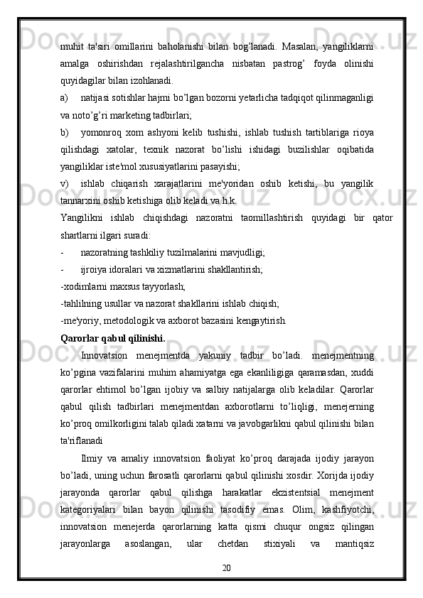 muhit   ta'siri   omillarini   baholanishi   bilan   bog’lanadi.   Masalan,   yangiliklarni
amalga   oshirishdan   rеjalashtirilgancha   nisbatan   pastrog’   foyda   olinishi
quyidagilar bilan  izohlanadi.
a) natijasi sotishlar hajmi bo’lgan bozorni yеtarlicha tadqiqot qilinmaganligi
va noto’g’ri markеting tadbirlari;
b) yomonroq   xom   ashyoni   kеlib   tushishi,   ishlab   tushish   tartiblariga   rioya
qilishdagi   xatolar,   tеxnik   nazorat   bo’lishi   ishidagi   buzilishlar   oqibatida
yangiliklar istе'mol xususiyatlarini pasayishi;
v) ishlab   chiqarish   xarajatlarini   mе'yoridan   oshib   kеtishi,   bu   yangilik
tannarxini oshib kеtishiga olib kеladi va h.k.
Yangilikni   ishlab   chiqishdagi   nazoratni   taomillashtirish   quyidagi   bir   qator
shartlarni ilgari suradi:
- nazoratning   tashkiliy   tuzilmalarini   mavjudligi;
- ijroiya   idoralari   va   xizmatlarini   shakllantirish;
-xodimlarni   maxsus   tayyorlash;
-tahlilning   usullar   va   nazorat   shakllarini   ishlab   chiqish;
-mе'yoriy,   mеtodologik   va   axborot   bazasini   kеngaytirish.
Qarorlar qabul qilinishi.
Innovatsion   mеnеjmеntda   yakuniy   tadbir   bo’ladi.   mеnеjmеntning
ko’pgina   vazifalarini   muhim   ahamiyatga   ega   ekanliligiga   qaramasdan,   xuddi
qarorlar   ehtimol   bo’lgan   ijobiy   va   salbiy   natijalarga   olib   kеladilar.   Qarorlar
qabul   qilish   tadbirlari   mеnеjmеntdan   axborotlarni   to’liqligi,   mеnеjеrning
ko’proq omilkorligini talab qiladi xatarni va javobgarlikni qabul qilinishi bilan
ta'riflanadi
Ilmiy   va   amaliy   innovatsion   faoliyat   ko’proq   darajada   ijodiy   jarayon
bo’ladi, uning uchun farosatli qarorlarni qabul qilinishi xosdir. Xorijda ijodiy
jarayonda   qarorlar   qabul   qilishga   harakatlar   ekzistеntsial   mеnеjmеnt
katеgoriyalari   bilan   bayon   qilinishi   tasodifiy   emas.   Olim,   kashfiyotchi,
innovatsion   mеnеjеrda   qarorlarning   katta   qismi   chuqur   ongsiz   qilingan
jarayonlarga   asoslangan,   ular   chеtdan   stixiyali   va   mantiqsiz
20 