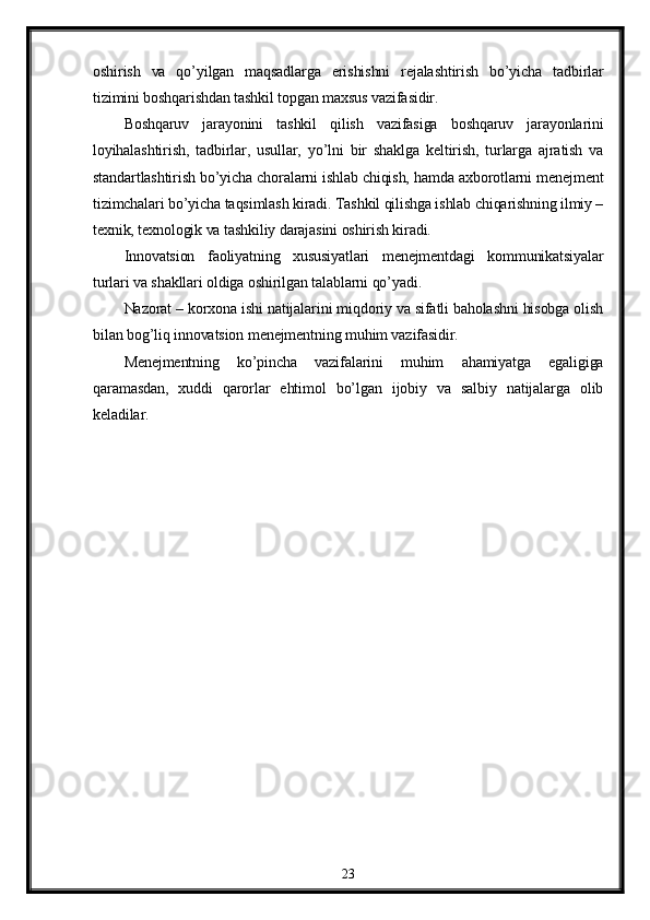 oshirish   va   qo’yilgan   maqsadlarga   erishishni   rejalashtirish   bo’yicha   tadbirlar
tizimini boshqarishdan tashkil topgan maxsus vazifasidir.
Boshqaruv   jarayonini   tashkil   qilish   vazifasiga   boshqaruv   jarayonlarini
loyihalashtirish,   tadbirlar,   usullar,   yo’lni   bir   shaklga   keltirish,   turlarga   ajratish   va
standartlashtirish bo’yicha choralarni ishlab chiqish, hamda axborotlarni menejment
tizimchalari bo’yicha taqsimlash kiradi. Tashkil qilishga ishlab chiqarishning ilmiy –
texnik, texnologik va tashkiliy darajasini oshirish kiradi.
Innovatsion   faoliyatning   xususiyatlari   menejmentdagi   kommunikatsiyalar
turlari va shakllari oldiga oshirilgan talablarni qo’yadi.
Nazorat – korxona ishi natijalarini miqdoriy va sifatli baholashni hisobga olish
bilan bog’liq innovatsion menejmentning muhim vazifasidir.
Menejmentning   ko’pincha   vazifalarini   muhim   ahamiyatga   egaligiga
qaramasdan,   xuddi   qarorlar   ehtimol   bo’lgan   ijobiy   va   salbiy   natijalarga   olib
keladilar.
23 