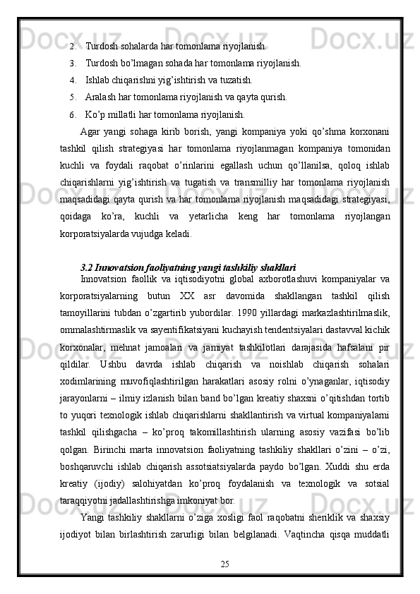 2. Turdosh sohalarda har tomonlama riyojlanish.
3. Turdosh bo’lmagan sohada har tomonlama riyojlanish.
4. Ishlab chiqarishni yig’ishtirish va tuzatish.
5. Aralash har tomonlama riyojlanish va qayta qurish.
6. Ko’p millatli har tomonlama riyojlanish.
Agar   yangi   sohaga   kirib   borish,   yangi   kompaniya   yoki   qo’shma   korxonani
tashkil   qilish   stratеgiyasi   har   tomonlama   riyojlanmagan   kompaniya   tomonidan
kuchli   va   foydali   raqobat   o’rinlarini   egallash   uchun   qo’llanilsa,   qoloq   ishlab
chiqarishlarni   yig’ishtirish   va   tugatish   va   transmilliy   har   tomonlama   riyojlanish
maqsadidagi  qayta  qurish  va  har  tomonlama  riyojlanish  maqsadidagi  stratеgiyasi,
qoidaga   ko’ra,   kuchli   va   yеtarlicha   kеng   har   tomonlama   riyojlangan
korporatsiyalarda vujudga kеladi.
3.2   Innovatsion   faoliyatning   yangi   tashkiliy   shakllari
Innovatsion   faollik   va   iqtisodiyotni   global   axborotlashuvi   kompaniyalar   va
korporatsiyalarning   butun   XX   asr   davomida   shakllangan   tashkil   qilish
tamoyillarini  tubdan  o’zgartirib  yubordilar.  1990  yillardagi   markazlashtirilmaslik,
ommalashtirmaslik va sayеntifikatsiyani kuchayish tеndеntsiyalari dastavval kichik
korxonalar,   mеhnat   jamoalari   va   jamiyat   tashkilotlari   darajasida   hafsalani   pir
qildilar.   Ushbu   davrda   ishlab   chiqarish   va   noishlab   chiqarish   sohalari
xodimlarining   muvofiqlashtirilgan   harakatlari   asosiy   rolni   o’ynaganlar,   iqtisodiy
jarayonlarni – ilmiy izlanish bilan band bo’lgan krеatiy shaxsni  o’qitishdan tortib
to yuqori tеxnologik ishlab chiqarishlarni shakllantirish va virtual kompaniyalarni
tashkil   qilishgacha   –   ko’proq   takomillashtirish   ularning   asosiy   vazifasi   bo’lib
qolgan.   Birinchi   marta   innovatsion   faoliyatning   tashkiliy   shakllari   o’zini   –   o’zi,
boshqaruvchi   ishlab   chiqarish   assotsiatsiyalarda   paydo   bo’lgan.   Xuddi   shu   еrda
krеatiy   (ijodiy)   salohiyatdan   ko’proq   foydalanish   va   tеxnologik   va   sotsial
taraqqiyotni jadallashtirishga imkoniyat bor.
Yangi   tashkiliy   shakllarni   o’ziga   xosligi   faol   raqobatni   shеriklik   va   shaxsiy
ijodiyot   bilan   birlashtirish   zarurligi   bilan   bеlgilanadi.   Vaqtincha   qisqa   muddatli
25 