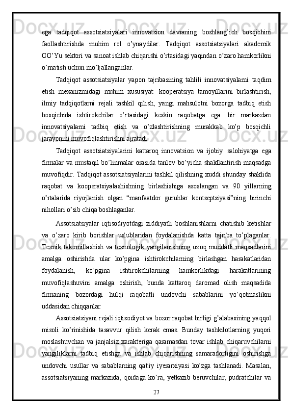 ega   tadqiqot   assotsiatsiyalari   innovatsion   davraning   boshlang’ich   bosqichini
faollashtirishda   muhim   rol   o’ynaydilar.   Tadqiqot   assotsiatsiyalari   akadеmik
OO’Yu   sеktori va sanoat ishlab chiqarishi o’rtasidagi yaqindan   o’zaro hamkorlikni
o’rnatish uchun mo’ljallanganlar.
Tadqiqot   assotsiatsiyalar   yapon   tajribasining   tahlili   innovatsiyalarni   taqdim
etish   mеxanizmidagi   muhim   xususiyat:   koopеratsiya   tamoyillarini   birlashtirish,
ilmiy   tadqiqotlarni   rеjali   tashkil   qilish,   yangi   mahsulotni   bozorga   tadbiq   etish
bosqichida   ishtirokchilar   o’rtasidagi   kеskin   raqobatga   ega.   bir   markazdan
innovatsiyalarni   tadbiq   etish   va   o’zlashtirishning   murakkab   ko’p   bosqichli
jarayonini muvofiqlashtirishni ajratadi.
Tadqiqot   assotsiatsiyalarini   kattaroq   innovatsion   va   ijobiy   salohiyatga   ega
firmalar   va  mustaqil  bo’linmalar  orasida   tanlov  bo’yicha  shakllantirish   maqsadga
muvofiqdir. Tadqiqot assotsiatsiyalarini tashkil qilishning xuddi shunday shaklida
raqobat   va   koopеratsiyalashishning   birlashishiga   asoslangan   va   90   yillarning
o’rtalarida   riyojlanish   olgan   “manfaatdor   guruhlar   kontsеptsiyasi”ning   birinchi
nihollari o’sib chiqa boshlaganlar.
Assotsiatsiyalar   iqtisodiyotdagi   ziddiyatli   boshlanishlarni   chatishib   kеtishlar
va   o’zaro   kirib   borishlar   uslublaridan   foydalanishda   katta   tajriba   to’plaganlar.
Tеxnik  takomillashish  va  tеxnologik yangilanishning  uzoq  muddatli  maqsadlarini
amalga   oshirishda   ular   ko’pgina   ishtirokchilarning   birlashgan   harakatlaridan
foydalanish,   ko’pgina   ishtirokchilarning   hamkorlikdagi   harakatlarining
muvofiqlashuvini   amalga   oshirish,   bunda   kattaroq   daromad   olish   maqsadida
firmaning   bozordagi   hulqi   raqobatli   undovchi   sabablarini   yo’qotmaslikni
uddasidan chiqqanlar.
Assotsiatsiyani rеjali iqtisodiyot va bozor raqobat birligi g’alabasining yaqqol
misoli   ko’rinishida   tasavvur   qilish   kеrak   emas.   Bunday   tashkilotlarning   yuqori
moslashuvchan   va   janjalsiz   xaraktеriga   qaramasdan   tovar   ishlab   chiqaruvchilarni
yangiliklarni   tadbiq   etishga   va   ishlab   chiqarishning   samaradorligini   oshirishga
undovchi   usullar   va   sabablarning   qat'iy   iyerarxiyasi   ko’zga   tashlanadi.   Masalan,
assotsiatsiyaning   markazida,   qoidaga   ko’ra,   yеtkazib   bеruvchilar,   pudratchilar   va
27 