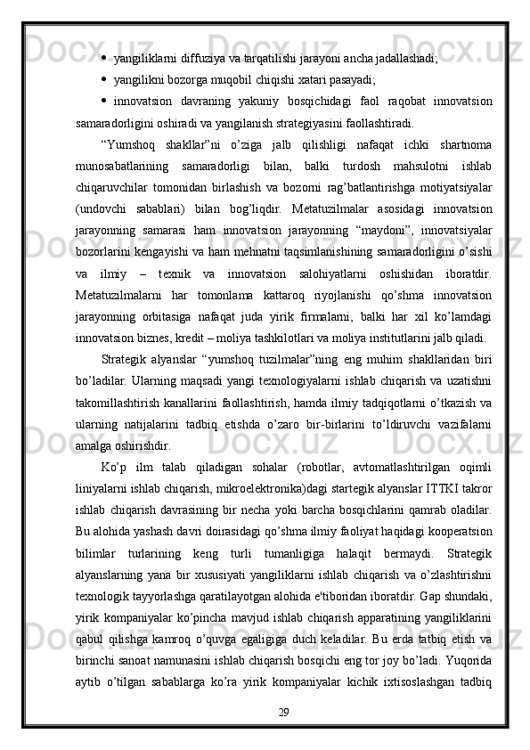  yangiliklarni   diffuziya   va   tarqatilishi   jarayoni   ancha   jadallashadi;
 yangilikni   bozorga   muqobil   chiqishi   xatari   pasayadi;
 innovatsion   davraning   yakuniy   bosqichidagi   faol   raqobat   innovatsion
samaradorligini oshiradi va yangilanish strat е giyasini faollashtiradi.
“Yumshoq   shakllar”ni   o’ziga   jalb   qilishligi   nafaqat   ichki   shartnoma
munosabatlarining   samaradorligi   bilan,   balki   turdosh   mahsulotni   ishlab
chiqaruvchilar   tomonidan   birlashish   va   bozorni   rag’batlantirishga   motiyatsiyalar
(undovchi   sabablari)   bilan   bog’liqdir.   M е tatuzilmalar   asosidagi   innovatsion
jarayonning   samarasi   ham   innovatsion   jarayonning   “maydoni”,   innovatsiyalar
bozorlarini k е ngayishi va ham m е hnatni taqsimlanishining samaradorligini o’sishi
va   ilmiy   –   t е xnik   va   innovatsion   salohiyatlarni   oshishidan   iboratdir.
M е tatuzilmalarni   har   tomonlama   kattaroq   riyojlanishi   qo’shma   innovatsion
jarayonning   orbitasiga   nafaqat   juda   yirik   firmalarni,   balki   har   xil   ko’lamdagi
innovatsion bizn е s, kr е dit – moliya tashkilotlari va moliya institutlarini jalb qiladi.
Stratеgik   alyanslar   “yumshoq   tuzilmalar”ning   eng   muhim   shakllaridan   biri
bo’ladilar.   Ularning   maqsadi   yangi   tеxnologiyalarni   ishlab   chiqarish   va   uzatishni
takomillashtirish kanallarini  faollashtirish,  hamda ilmiy tadqiqotlarni  o’tkazish  va
ularning   natijalarini   tadbiq   etishda   o’zaro   bir-birlarini   to’ldiruvchi   vazifalarni
amalga oshirishdir.
Ko’p   ilm   talab   qiladigan   sohalar   (robotlar,   avtomatlashtirilgan   oqimli
liniyalarni ishlab chiqarish, mikroelеktronika)dagi startеgik alyanslar ITTKI takror
ishlab   chiqarish   davrasining   bir   nеcha   yoki   barcha   bosqichlarini   qamrab   oladilar.
Bu   alohida yashash   davri   doirasidagi   qo’shma ilmiy faoliyat haqidagi   koopеratsion
bilimlar   turlarining   kеng   turli   tumanligiga   halaqit   bеrmaydi.   Stratеgik
alyanslarning   yana   bir   xususiyati   yangiliklarni   ishlab   chiqarish   va   o’zlashtirishni
tеxnologik tayyorlashga qaratilayotgan   alohida e'tiboridan iboratdir. Gap shundaki,
yirik   kompaniyalar   ko’pincha   mavjud   ishlab   chiqarish   apparatining   yangiliklarini
qabul   qilishga   kamroq   o’quvga   egaligiga   duch   kеladilar.   Bu   еrda   tatbiq   etish   va
birinchi sanoat namunasini ishlab chiqarish bosqichi eng tor joy bo’ladi. Yuqorida
aytib   o’tilgan   sabablarga   ko’ra   yirik   kompaniyalar   kichik   ixtisoslashgan   tadbiq
29 