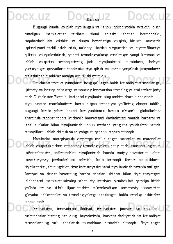 Kirish
Bugungi   kunda   ko`plab   riyojlangan   va   jahon   iqtisodiyotida   yetakchi   o`rin
tutadigan   mamlakatlar   tajribasi   shuni   so`zsiz   isbotlab   bermoqdaki,
raqobatdoshlikka   erishish   va   dunyo   bozorlariga   chiqish,   birinchi   navbatda
iqtisodiyotni   izchil   isloh   etish,   tarkibiy   jihatdan   o`zgartirish   va   diyersifikatsiya
qilishni   chuqurlashtirish,   yuqori   texnologiyalarga   asoslangan   yangi   korxona   va
ishlab   chiqarish   tarmoqlarining   jadal   riyojlanishini   ta`minlash,   faoliyat
yuritayotgan   quvvatlarni   modernizatsiya   qilish   va   texnik   yangilash   jarayonlarini
tezlashtirish hisobidan amalga oshirilishi mumkin. 
Ilm-fan va texnika yutuqlarini keng qo’llagan holda iqtisodiyot tarmoqlariga,
ijtimoiy va boshqa sohalarga zamonaviy innovatsion texnologiyalarni tezkor joriy
etish O’zbekiston Respublikasi jadal riyojlanishining muhim sharti hisoblanadi. 
Ayni   vaqtda   mamlakatimiz   bosib   o’tgan   taraqqiyot   yo’lining   chuqur   tahlili,
bugungi   kunda   jahon   bozori   kon’yunkturasi   keskin   o’zgarib,   globallashuv
sharoitida   raqobat   tobora   kuchayib   borayotgani   davlatimizni   yanada   barqaror   va
jadal   sur’atlar   bilan   riyojlantirish   uchun   mutlaqo   yangicha   yondashuv   hamda
tamoyillarni ishlab chiqish va ro’yobga chiqarishni taqozo etmoqda. 
Harakatlar   strategiyasida   eksportga   mo’ljallangan   mahsulot   va   materiallar
ishlab   chiqarish   uchun   zamonaviy   texnologiyalarni   joriy   etish,   transport-logistika
infratuzilmasini,   tadbirkorlikni   riyojlantirish   hamda   xorijiy   investorlar   uchun
investitsiyaviy   jozibadorlikni   oshirish,   ko’p   tarmoqli   fermer   xo’jaliklarini
riyojlantirish, shuningdek turizm industriyasini jadal riyojlantirish nazarda tutilgan.
Jamiyat   va   davlat   hayotining   barcha   sohalari   shiddat   bilan   riyojlanayotgani
islohotlarni   mamlakatimizning   jahon   siyilizatsiyasi   yetakchilari   qatoriga   kirish
yo’lida   tez   va   sifatli   ilgarilanishini   ta’minlaydigan   zamonaviy   innovatsion
g’oyalar,   ishlanmalar   va   texnologiyalarga   asoslangan   holda   amalga   oshirishni
taqozo etadi. 
Innovatsiya,   innovatsion   faoliyat,   innovatsion   jarayon   va   shu   kabi
tushunchalar   bizning   har   kungi   hayotimizda,   korxona   faoliyatida   va   iqtisodiyot
tarmoqlarining   turli   jabhalarida   mustahkam   o`rnashib   olmoqda.   Riyojlangan
3 