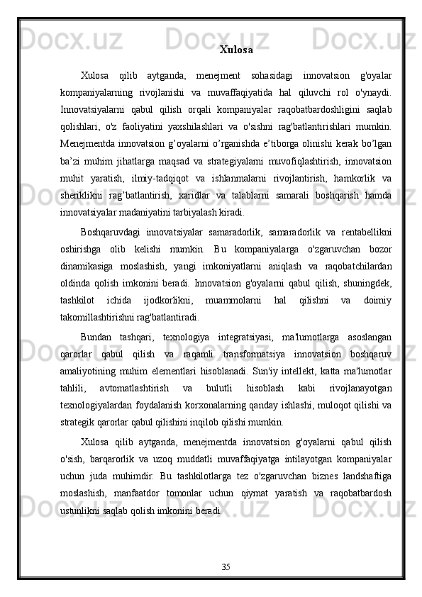 Xulosa
Xulosa   qilib   aytganda,   menejment   sohasidagi   innovatsion   g'oyalar
kompaniyalarning   rivojlanishi   va   muvaffaqiyatida   hal   qiluvchi   rol   o'ynaydi.
Innovatsiyalarni   qabul   qilish   orqali   kompaniyalar   raqobatbardoshligini   saqlab
qolishlari,   o'z   faoliyatini   yaxshilashlari   va   o'sishni   rag'batlantirishlari   mumkin.
Menejmentda   innovatsion   g’oyalarni   o’rganishda   e’tiborga  olinishi   kerak  bo’lgan
ba’zi   muhim   jihatlarga   maqsad   va   strategiyalarni   muvofiqlashtirish,   innovatsion
muhit   yaratish,   ilmiy-tadqiqot   va   ishlanmalarni   rivojlantirish,   hamkorlik   va
sheriklikni   rag’batlantirish,   xaridlar   va   talablarni   samarali   boshqarish   hamda
innovatsiyalar madaniyatini tarbiyalash kiradi.
Boshqaruvdagi   innovatsiyalar   samaradorlik,   samaradorlik   va   rentabellikni
oshirishga   olib   kelishi   mumkin.   Bu   kompaniyalarga   o'zgaruvchan   bozor
dinamikasiga   moslashish,   yangi   imkoniyatlarni   aniqlash   va   raqobatchilardan
oldinda   qolish   imkonini   beradi.   Innovatsion   g'oyalarni   qabul   qilish,   shuningdek,
tashkilot   ichida   ijodkorlikni,   muammolarni   hal   qilishni   va   doimiy
takomillashtirishni rag'batlantiradi.
Bundan   tashqari,   texnologiya   integratsiyasi,   ma'lumotlarga   asoslangan
qarorlar   qabul   qilish   va   raqamli   transformatsiya   innovatsion   boshqaruv
amaliyotining   muhim   elementlari   hisoblanadi.   Sun'iy   intellekt,   katta   ma'lumotlar
tahlili,   avtomatlashtirish   va   bulutli   hisoblash   kabi   rivojlanayotgan
texnologiyalardan foydalanish  korxonalarning qanday  ishlashi,  muloqot  qilishi  va
strategik qarorlar qabul qilishini inqilob qilishi mumkin.
Xulosa   qilib   aytganda,   menejmentda   innovatsion   g'oyalarni   qabul   qilish
o'sish,   barqarorlik   va   uzoq   muddatli   muvaffaqiyatga   intilayotgan   kompaniyalar
uchun   juda   muhimdir.   Bu   tashkilotlarga   tez   o'zgaruvchan   biznes   landshaftiga
moslashish,   manfaatdor   tomonlar   uchun   qiymat   yaratish   va   raqobatbardosh
ustunlikni saqlab qolish imkonini beradi. 
35 