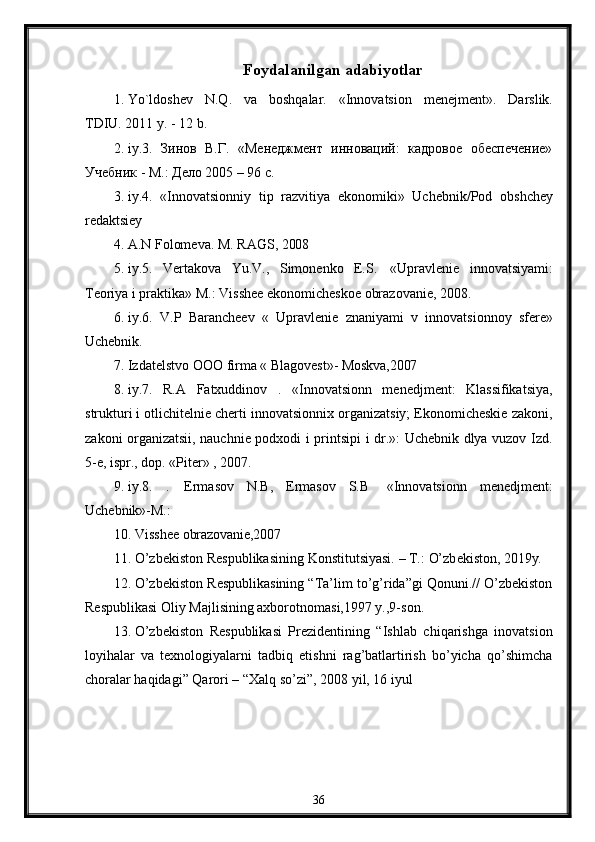 Foydalanilgan adabiyotlar
1. Yo`ldoshev   N.Q.   va   boshqalar.   «Innovatsion   menejment».   Darslik.
TDIU. 2011 y. - 12 b.
2. iy.3.   Зинов   В.Г.   «Менеджмент   инноваций:   кадровое   обеспечение»
Учебник - М.: Дело 2005 – 96 с.
3. iy.4.   «Innovatsionniy   tip   razvitiya   ekonomiki»   Uchebnik/Pod   obshchey
redaktsiey
4. A.N   Folomeva.   M.   RAGS,   2008
5. iy.5.   Vertakova   Yu.V.,   Simonenko   E.S.   «Upravlenie   innovatsiyami:
Teoriya i praktika» M.: Visshee ekonomicheskoe obrazovanie, 2008.
6. iy.6.   V.P   Barancheev   «   Upravlenie   znaniyami   v   innovatsionnoy   sfere»
Uchebnik.
7. Izdatelstvo   OOO   firma   «   Blagovest»-   Moskva,2007
8. iy.7.   R.A   Fatxuddinov   .   «Innovatsionn   menedjment:   Klassifikatsiya,
strukturi i otlichitelnie cherti innovatsionnix organizatsiy; Ekonomicheskie zakoni,
zakoni organizatsii, nauchnie podxodi i printsipi i dr.»: Uchebnik dlya vuzov Izd.
5-e, ispr., dop. «Piter» , 2007.
9. iy.8.   .   Ermasov   N.B,   Ermasov   S.B  «Innovatsionn   menedjment:
Uchebnik»- M.:
10. Visshee   obrazovanie,2007
11. O’zb е kiston   R е spublikasining   Konstitutsiyasi.   –   T.:   O’zb е kiston,   2019y.
12. O’zbеkiston Rеspublikasining “Ta’lim to’g’rida”gi Qonuni.// O’zbеkiston
Rеspublikasi Oliy Majlisining axborotnomasi,1997 y.,9-son.
13. O’zbеkiston   Rеspublikasi   Prezidentining   “Ishlab   chiqarishga   inovatsion
loyihalar   va   texnologiyalarni   tadbiq   etishni   rag’batlartirish   bo’yicha   qo’shimcha
choralar haqidagi” Qarori – “Xalq so’zi”, 2008 yil, 16 iyul
36 