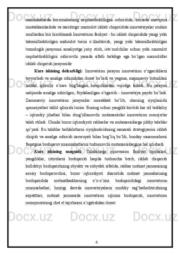 mamlakatlarda   korxonalarning   raqobatdoshliligini   oshirishda,   bozorda   mavqeini
mustahkamlashda va xaridorgir maxsulot ishlab chiqarishda innovatsiyalar muhim
omillardan biri hisoblanadi.Innovatsion faoliyat - bu ishlab chiqarishda yangi yoki
takomillashtirilgan   mahsulot   turini   o`zlashtirish,   yangi   yoki   takomillashtirilgan
texnologik   jarayonni   amaliyotga   joriy   etish,   iste`molchilar   uchun   yoki   maxsulot
raqobatdoshliligini   oshiruvchi   yanada   sifatli   tarkibga   ega   bo`lgan   maxsulotlar
ishlab chiqarish jarayonidir
Kurs   ishining   dolzarbligi:   Innovatsion   jarayon   innovatsion   o’zgarishlarni
tayyorlash va amalga oshirishdan iborat bo’ladi va yagona, majmuaviy butunlikni
tashkil   qiluvchi   o’zaro   bog’langan   bosqichlardan   vujudga   keladi.   Bu   jarayon
natijasida amalga oshirilgan, foydalanilgan o’zgarish - innovatsiya paydo bo’ladi.
Zamonaviy   innovatsion   jarayonlar   murakkab   bo’lib,   ularning   riyojlanishi
qonuniyatlari tahlil qilinishi lozim. Buning uchun yangilik kiritish har xil tashkiliy
–   iqtisodiy   jihatlari   bilan   shug’ullanuvchi   mutaxassislar   innovatsion   menejerlar
talab etiladi. Chunki bozor iqtisodiyoti rahbarlar va mutaxassislarga jiddiy talablar
qo’yadi.   Bu   talablar   tashkilotlarni   riyojlantirishning   samarali   strategiyasini   ishlab
chiqish   va   amalga   oshirish   zaruruyati   bilan   bog’liq   bo’lib,   bunday   muammolarni
faqatgina boshqaruv munosabatlarini tushunuvchi mutaxassislargina hal qilishadi.
Kurs   ishining   maqsadi:   Talabalarga   innovasion   faoliyat   tajribalari,
yangiliklar,   ixtirolarni   boshqarish   haqida   tushuncha   berib,   ishlab   chiqarish
kollektiyi boshqarishning obyekti va subyekti sifatida, rahbar mehnat jamoasining
asosiy   boshqaruvchisi,   bozor   iqtisodiyoti   sharoitida   mehnat   jamoalarining
boshqarishda   mehnatkashlarning   o’z-o’zini   boshqarishdagi   innovatsion
munosabatlari,   hozirgi   davrda   innovatsiyalarni   moddiy   rag’batlashtirishning
aspektlari,   mehnat   jamoasida   innovatsion   iqlimni   boshqarish,   innovatsion
menejmentning chet el tajribasini o’rgatishdan iborat.
4 