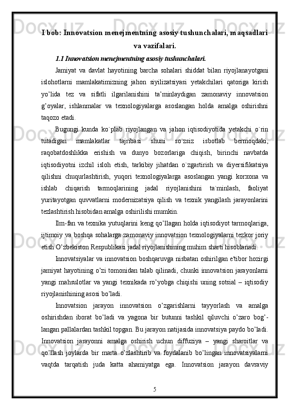 I bob: Innovatsion mеnеjmеntning asosiy tushunchalari, maqsadlari
va vazifalari.
1.1 Innovatsion m е n е jm е ntning asosiy tushunchalari.
Jamiyat   va   davlat   hayotining   barcha   sohalari   shiddat   bilan   riyojlanayotgani
islohotlarni   mamlakatimizning   jahon   siyilizatsiyasi   yetakchilari   qatoriga   kirish
yo’lida   tez   va   sifatli   ilgarilanishini   ta’minlaydigan   zamonaviy   innovatsion
g’oyalar,   ishlanmalar   va   texnologiyalarga   asoslangan   holda   amalga   oshirishni
taqozo etadi. 
Bugungi   kunda   ko`plab   riyojlangan   va   jahon   iqtisodiyotida   yetakchi   o`rin
tutadigan   mamlakatlar   tajribasi   shuni   so`zsiz   isbotlab   bermoqdaki,
raqobatdoshlikka   erishish   va   dunyo   bozorlariga   chiqish,   birinchi   navbatda
iqtisodiyotni   izchil   isloh   etish,   tarkibiy   jihatdan   o`zgartirish   va   diyersifikatsiya
qilishni   chuqurlashtirish,   yuqori   texnologiyalarga   asoslangan   yangi   korxona   va
ishlab   chiqarish   tarmoqlarining   jadal   riyojlanishini   ta`minlash,   faoliyat
yuritayotgan   quvvatlarni   modernizatsiya   qilish   va   texnik   yangilash   jarayonlarini
tezlashtirish hisobidan amalga oshirilishi mumkin. 
Ilm-fan va texnika yutuqlarini keng qo’llagan holda iqtisodiyot tarmoqlariga,
ijtimoiy va boshqa sohalarga zamonaviy innovatsion texnologiyalarni tezkor joriy
etish O’zbekiston Respublikasi jadal riyojlanishining muhim sharti hisoblanadi. 
Innovatsiyalar va innovatsion boshqaruvga nisbatan oshirilgan e'tibor hozirgi
jamiyat  hayotining  o’zi   tomonidan talab  qilinadi, chunki   innovatsion  jarayonlarni
yangi   mahsulotlar   va   yangi   t е xnikada   ro’yobga   chiqishi   uning   sotsial   –   iqtisodiy
riyojlanishining asosi bo’ladi. 
Innovatsion   jarayon   innovatsion   o’zgarishlarni   tayyorlash   va   amalga
oshirishdan   iborat   bo’ladi   va   yagona   bir   butunni   tashkil   qiluvchi   o’zaro   bog’-
langan pallalardan tashkil topgan. Bu jarayon natijasida innovatsiya paydo bo’ladi.
Innovatsion   jarayonni   amalga   oshirish   uchun   diffuziya   –   yangi   sharoitlar   va
qo’llash   joylarda   bir   marta   o’zlashtirib   va   foydalanib   bo’lingan   innovatsiyalarni
vaqtda   tarqatish   juda   katta   ahamiyatga   ega.   Innovatsion   jarayon   davraviy
5