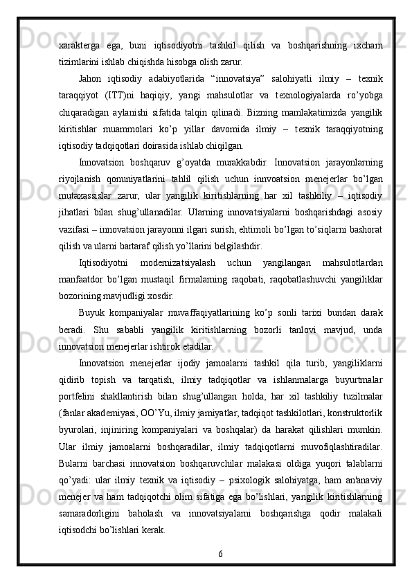 xarakt е rga   ega,   buni   iqtisodiyotni   tashkil   qilish   va   boshqarishning   ixcham
tizimlarini ishlab chiqishda hisobga olish zarur. 
Jahon   iqtisodiy   adabiyotlarida   “innovatsiya”   salohiyatli   ilmiy   –   t е xnik
taraqqiyot   (ITT)ni   haqiqiy,   yangi   mahsulotlar   va   t е xnologiyalarda   ro’yobga
chiqaradigan   aylanishi   sifatida   talqin   qilinadi.   Bizning   mamlakatimizda   yangilik
kiritishlar   muammolari   ko’p   yillar   davomida   ilmiy   –   t е xnik   taraqqiyotning
iqtisodiy tadqiqotlari doirasida ishlab chiqilgan.
Innovatsion   boshqaruv   g’oyatda   murakkabdir.   Innovatsion   jarayonlarning
riyojlanish   qonuniyatlarini   tahlil   qilish   uchun   innvoatsion   m е n е j е rlar   bo’lgan
mutaxassislar   zarur,   ular   yangilik   kiritishlarning   har   xil   tashkiliy   –   iqtisodiy
jihatlari   bilan   shug’ullanadilar.   Ularning   innovatsiyalarni   boshqarishdagi   asosiy
vazifasi – innovatsion jarayonni ilgari surish, ehtimoli bo’lgan to’siqlarni bashorat
qilish va ularni bartaraf qilish yo’llarini b е lgilashdir. 
Iqtisodiyotni   mod е rnizatsiyalash   uchun   yangilangan   mahsulotlardan
manfaatdor   bo’lgan   mustaqil   firmalarning   raqobati,   raqobatlashuvchi   yangiliklar
bozorining mavjudligi xosdir. 
Buyuk   kompaniyalar   muvaffaqiyatlarining   ko’p   sonli   tarixi   bundan   darak
b е radi.   Shu   sababli   yangilik   kiritishlarning   bozorli   tanlovi   mavjud,   unda
innovatsion m е n е j е rlar ishtirok etadilar. 
Innovatsion   m е n е j е rlar   ijodiy   jamoalarni   tashkil   qila   turib,   yangiliklarni
qidirib   topish   va   tarqatish,   ilmiy   tadqiqotlar   va   ishlanmalarga   buyurtmalar
portf е lini   shakllantirish   bilan   shug’ullangan   holda,   har   xil   tashkiliy   tuzilmalar
(fanlar akad е miyasi, OO’Yu, ilmiy jamiyatlar, tadqiqot tashkilotlari, konstruktorlik
byurolari,   injiniring   kompaniyalari   va   boshqalar)   da   harakat   qilishlari   mumkin.
Ular   ilmiy   jamoalarni   boshqaradilar,   ilmiy   tadqiqotlarni   muvofiqlashtiradilar.
Bularni   barchasi   innovatsion   boshqaruvchilar   malakasi   oldiga   yuqori   talablarni
qo’yadi:   ular   ilmiy   t е xnik   va   iqtisodiy   –   psixologik   salohiyatga,   ham   an'anaviy
m е n е j е r   va   ham   tadqiqotchi   olim   sifatiga   ega   bo’lishlari,   yangilik   kiritishlarning
samaradorligini   baholash   va   innovatsiyalarni   boshqarishga   qodir   malakali
iqtisodchi bo’lishlari k е rak.
6 