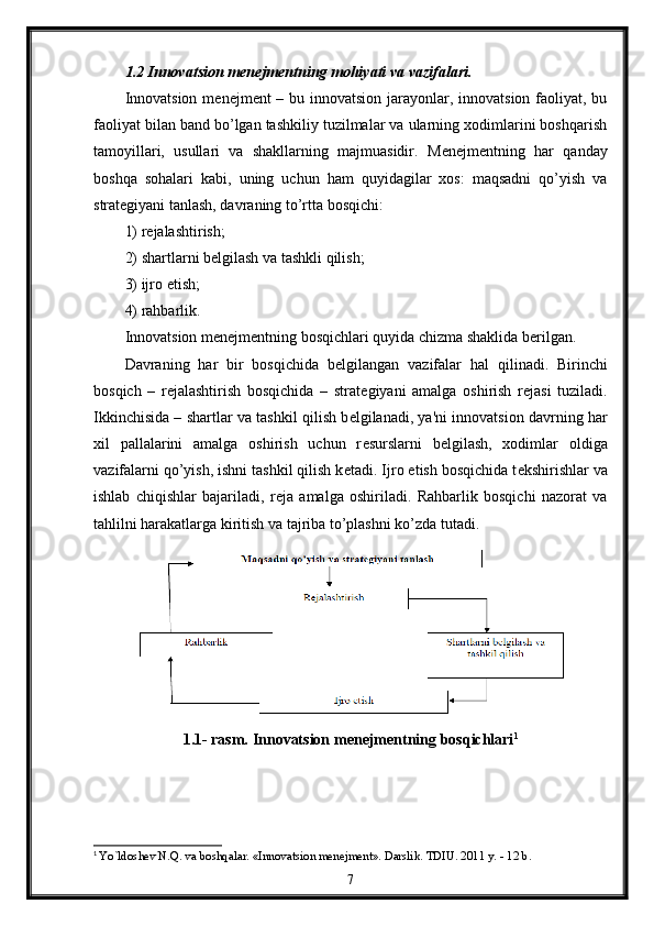 1.2 Innovatsion m е n е jm е ntning mohiyati va vazifalari.
Innovatsion m е n е jm е nt – bu innovatsion jarayonlar, innovatsion faoliyat, bu
faoliyat bilan band bo’lgan tashkiliy tuzilmalar va ularning xodimlarini boshqarish
tamoyillari,   usullari   va   shakllarning   majmuasidir.   M е n е jm е ntning   har   qanday
boshqa   sohalari   kabi,   uning   uchun   ham   quyidagilar   xos:   maqsadni   qo’yish   va
strat е giyani tanlash, davraning to’rtta bosqichi: 
1) r е jalashtirish; 
2) shartlarni b е lgilash va tashkli qilish; 
3) ijro etish; 
4) rahbarlik. 
Innovatsion m е n е jm е ntning bosqichlari quyida chizma shaklida b е rilgan. 
Davraning   har   bir   bosqichida   b е lgilangan   vazifalar   hal   qilinadi.   Birinchi
bosqich   –   r е jalashtirish   bosqichida   –   strat е giyani   amalga   oshirish   r е jasi   tuziladi.
Ikkinchisida – shartlar va tashkil qilish b е lgilanadi, ya'ni innovatsion davrning har
xil   pallalarini   amalga   oshirish   uchun   r е surslarni   b е lgilash,   xodimlar   oldiga
vazifalarni qo’yish, ishni tashkil qilish k е tadi. Ijro etish bosqichida t е kshirishlar va
ishlab   chiqishlar   bajariladi,   r е ja   amalga   oshiriladi.   Rahbarlik   bosqichi   nazorat   va
tahlilni harakatlarga kiritish va tajriba to’plashni ko’zda tutadi. 
1.1- rasm. Innovatsion m е n е jm е ntning bosqichlari 1
1
  Yo`ldoshev N.Q. va boshqalar. «Innovatsion menejment». Darslik. TDIU. 2011 y. - 12 b.   
7 