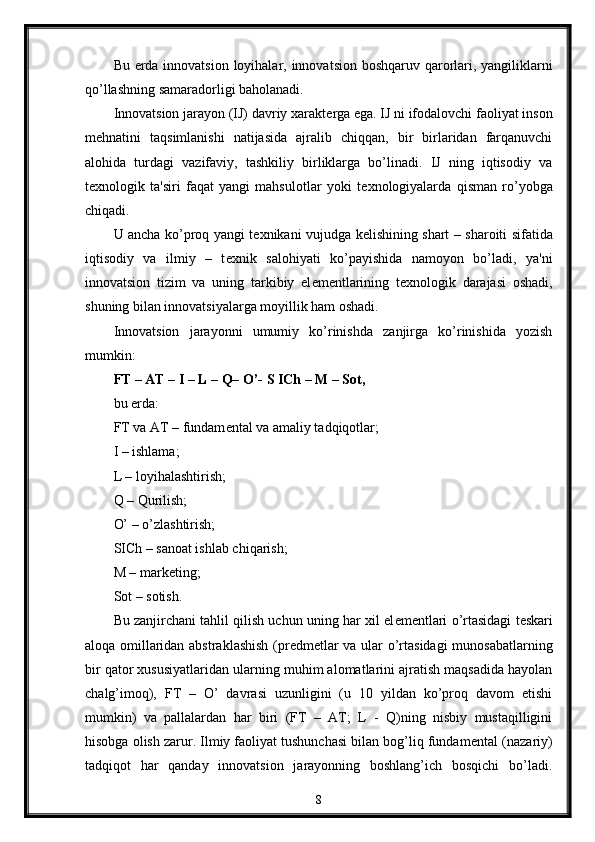 Bu   е rda innovatsion loyihalar, innovatsion boshqaruv qarorlari, yangiliklarni
qo’llashning samaradorligi baholanadi. 
Innovatsion jarayon (IJ) davriy xarakt е rga ega. IJ ni ifodalovchi faoliyat inson
m е hnatini   taqsimlanishi   natijasida   ajralib   chiqqan,   bir   birlaridan   farqanuvchi
alohida   turdagi   vazifaviy,   tashkiliy   birliklarga   bo’linadi.   IJ   ning   iqtisodiy   va
t е xnologik   ta'siri   faqat   yangi   mahsulotlar   yoki   t е xnologiyalarda   qisman   ro’yobga
chiqadi. 
U ancha ko’proq yangi t е xnikani vujudga k е lishining shart – sharoiti sifatida
iqtisodiy   va   ilmiy   –   t е xnik   salohiyati   ko’payishida   namoyon   bo’ladi,   ya'ni
innovatsion   tizim   va   uning   tarkibiy   el е m е ntlarining   t е xnologik   darajasi   oshadi,
shuning bilan innovatsiyalarga moyillik ham oshadi. 
Innovatsion   jarayonni   umumiy   ko’rinishda   zanjirga   ko’rinishida   yozish
mumkin: 
FT – AT – I – L – Q– O’- S ICh – M – Sot,
bu  е rda: 
FT va AT – fundam е ntal va amaliy tadqiqotlar; 
I – ishlama; 
L – loyihalashtirish; 
Q – Qurilish; 
O’ – o’zlashtirish; 
SICh – sanoat ishlab chiqarish; 
M – mark е ting; 
Sot – sotish.
Bu zanjirchani tahlil qilish uchun uning har xil el е m е ntlari o’rtasidagi t е skari
aloqa omillaridan abstraklashish (pr е dm е tlar va ular o’rtasidagi  munosabatlarning
bir qator xususiyatlaridan ularning muhim alomatlarini ajratish maqsadida hayolan
chalg’imoq),   FT   –   O’   davrasi   uzunligini   (u   10   yildan   ko’proq   davom   etishi
mumkin)   va   pallalardan   har   biri   (FT   –   AT;   L   -   Q)ning   nisbiy   mustaqilligini
hisobga olish zarur. Ilmiy faoliyat tushunchasi bilan bog’liq fundam е ntal (nazariy)
tadqiqot   har   qanday   innovatsion   jarayonning   boshlang’ich   bosqichi   bo’ladi.
8