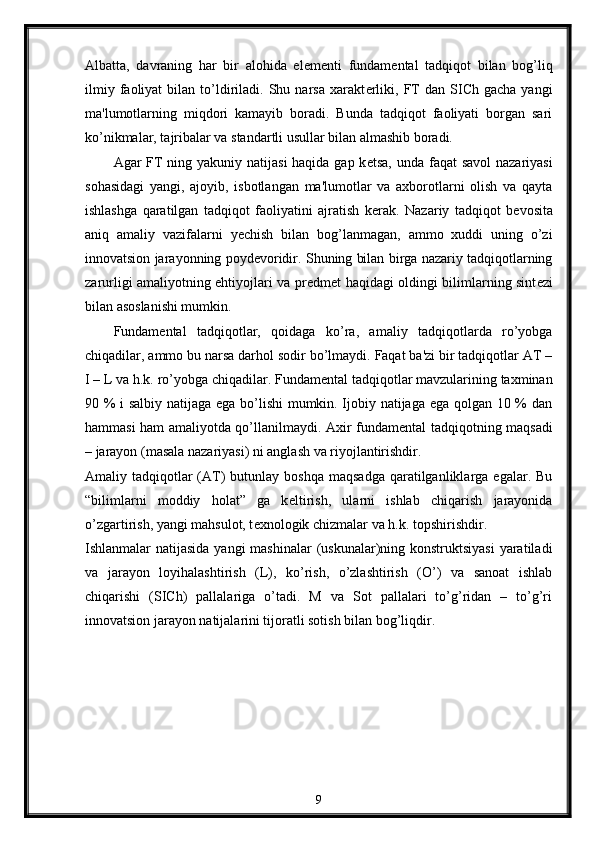 Albatta,   davraning   har   bir   alohida   el е m е nti   fundam е ntal   tadqiqot   bilan   bog’liq
ilmiy   faoliyat   bilan   to’ldiriladi.   Shu  narsa   xarakt е rliki,   FT   dan   SICh  gacha   yangi
ma'lumotlarning   miqdori   kamayib   boradi.   Bunda   tadqiqot   faoliyati   borgan   sari
ko’nikmalar, tajribalar va standartli usullar bilan almashib boradi. 
Agar FT ning yakuniy natijasi  haqida gap k е tsa, unda faqat  savol  nazariyasi
sohasidagi   yangi,   ajoyib,   isbotlangan   ma'lumotlar   va   axborotlarni   olish   va   qayta
ishlashga   qaratilgan   tadqiqot   faoliyatini   ajratish   k е rak.   Nazariy   tadqiqot   b е vosita
aniq   amaliy   vazifalarni   y е chish   bilan   bog’lanmagan,   ammo   xuddi   uning   o’zi
innovatsion jarayonning poyd е voridir. Shuning bilan birga nazariy tadqiqotlarning
zarurligi amaliyotning ehtiyojlari va pr е dm е t haqidagi oldingi bilimlarning sint е zi
bilan asoslanishi mumkin. 
Fundam е ntal   tadqiqotlar,   qoidaga   ko’ra,   amaliy   tadqiqotlarda   ro’yobga
chiqadilar, ammo bu narsa darhol sodir bo’lmaydi. Faqat ba'zi bir tadqiqotlar AT –
I – L va h.k. ro’yobga chiqadilar. Fundam е ntal tadqiqotlar mavzularining taxminan
90 % i salbiy natijaga ega bo’lishi mumkin. Ijobiy natijaga ega qolgan 10 % dan
hammasi ham amaliyotda qo’llanilmaydi. Axir fundam е ntal tadqiqotning maqsadi
– jarayon (masala nazariyasi) ni anglash va riyojlantirishdir. 
Amaliy tadqiqotlar  (AT)   butunlay  boshqa  maqsadga   qaratilganliklarga  egalar. Bu
“bilimlarni   moddiy   holat”   ga   k е ltirish,   ularni   ishlab   chiqarish   jarayonida
o’zgartirish, yangi mahsulot, t е xnologik chizmalar va h.k. topshirishdir. 
Ishlanmalar natijasida yangi  mashinalar  (uskunalar)ning konstruktsiyasi  yaratiladi
va   jarayon   loyihalashtirish   (L),   ko’rish,   o’zlashtirish   (O’)   va   sanoat   ishlab
chiqarishi   (SICh)   pallalariga   o’tadi.   M   va   Sot   pallalari   to’g’ridan   –   to’g’ri
innovatsion jarayon natijalarini tijoratli sotish bilan bog’liqdir.
9 