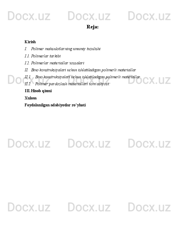 Reja:
Kirish
I. Polimer mahsulotlarning umumiy tuzulishi
I.1. Polimerlar tarkibi
I.2. Polimerlar materiallar xossalari
II. Bino konstruksiyalari uchun ishlatiladigan polimerli materiallar
II.1. Bino konstruksiyalari uchun ishlatiladigan polimerli materiallar 
II.2. Polimer pardozlash materiallari xom ashyosi.
III. Hisob qismi
Xulosa
Foydalanilgan adabiyotlar ro’yhati 
