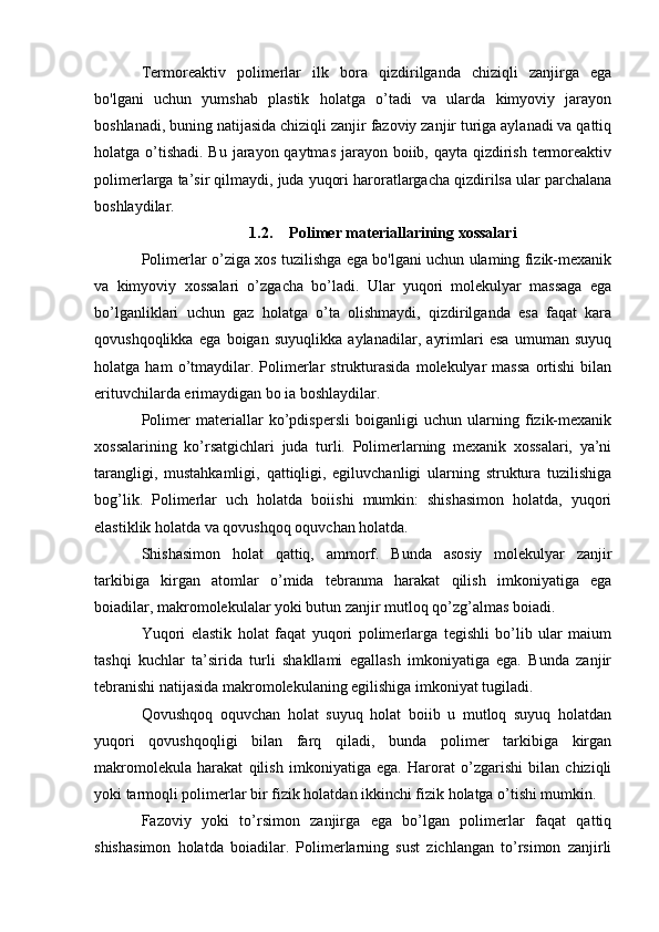 Termoreaktiv   polimerlar   ilk   bora   qizdirilganda   chiziqli   zanjirga   ega
bo'lgani   uchun   yumshab   plastik   holatga   o’tadi   va   ularda   kimyoviy   jarayon
boshlanadi, buning natijasida chiziqli zanjir fazoviy zanjir turiga aylanadi va qattiq
holatga o’tishadi. Bu jarayon qaytmas jarayon boiib, qayta qizdirish termoreaktiv
polimerlarga ta’sir qilmaydi, juda yuqori haroratlargacha qizdirilsa ular parchalana
boshlaydilar.
1.2. Polimer materiallarining xossalari
Polimerlar o’ziga xos tuzilishga ega bo'lgani uchun ulaming fizik-mexanik
va   kimyoviy   xossalari   o’zgacha   bo’ladi.   Ular   yuqori   molekulyar   massaga   ega
bo’lganliklari   uchun   gaz   holatga   o’ta   olishmaydi,   qizdirilganda   esa   faqat   kara
qovushqoqlikka   ega   boigan   suyuqlikka   aylanadilar,   ayrimlari   esa   umuman   suyuq
holatga  ham   o’tmaydilar.   Polimerlar   strukturasida   molekulyar   massa   ortishi   bilan
erituvchilarda erimaydigan bo ia boshlaydilar.
Polimer   materiallar   ko’pdispersli   boiganligi   uchun   ularning   fizik-mexanik
xossalarining   ko’rsatgichlari   juda   turli.   Polimerlarning   mexanik   xossalari,   ya’ni
tarangligi,   mustahkamligi,   qattiqligi,   egiluvchanligi   ularning   struktura   tuzilishiga
bog’lik.   Polimerlar   uch   holatda   boiishi   mumkin:   shishasimon   holatda,   yuqori
elastiklik holatda va qovushqoq oquvchan holatda.
Shishasimon   holat   qattiq,   ammorf.   Bunda   asosiy   molekulyar   zanjir
tarkibiga   kirgan   atomlar   o’mida   tebranma   harakat   qilish   imkoniyatiga   ega
boiadilar, makromolekulalar yoki butun zanjir mutloq qo’zg’almas boiadi.
Yuqori   elastik   holat   faqat   yuqori   polimerlarga   tegishli   bo’lib   ular   maium
tashqi   kuchlar   ta’sirida   turli   shakllami   egallash   imkoniyatiga   ega.   Bunda   zanjir
tebranishi natijasida makromolekulaning egilishiga imkoniyat tugiladi.
Qovushqoq   oquvchan   holat   suyuq   holat   boiib   u   mutloq   suyuq   holatdan
yuqori   qovushqoqligi   bilan   farq   qiladi,   bunda   polimer   tarkibiga   kirgan
makromolekula   harakat   qilish   imkoniyatiga   ega.   Harorat   o’zgarishi   bilan   chiziqli
yoki tarmoqli polimerlar bir fizik holatdan ikkinchi fizik holatga o’tishi mumkin.
Fazoviy   yoki   to’rsimon   zanjirga   ega   bo’lgan   polimerlar   faqat   qattiq
shishasimon   holatda   boiadilar.   Polimerlarning   sust   zichlangan   to’rsimon   zanjirli