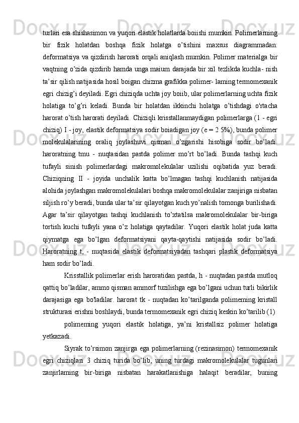 turlari esa shishasimon va yuqori elastik holatlarda boiishi mumkin. Polimerlarning
bir   fizik   holatdan   boshqa   fizik   holatga   o’tishini   maxsus   diagrammadan:
deformatsiya va qizdirish harorati orqali aniqlash mumkin. Polimer materialga bir
vaqtning o’zida qizdirib hamda unga maium darajada bir xil tezlikda kuchla- nish
ta’sir qilish natijasida hosil boigan chizma grafikka polimer- laming termomexanik
egri chizig’i deyiladi. Egri chiziqda uchta joy boiib, ular polimerlarning uchta fizik
holatiga   to’g’ri   keladi.   Bunda   bir   holatdan   ikkinchi   holatga   o’tishdagi   o'rtacha
harorat o’tish harorati deyiladi. Chiziqli krisstallanmaydigan polimerlarga (1 - egri
chiziq) I - joy, elastik deformatsiya sodir boiadigan joy (e = 2 5%), bunda polimer
molekulalarining   oraliq   joylashuvi   qisman   o’zgarishi   hisobiga   sodir   bo’ladi.
haroratning   tmu   -   nuqtasidan   pastda   polimer   mo’rt   bo’ladi.   Bunda   tashqi   kuch
tufayli   sinish   polimerlardagi   makromolekulalar   uzilishi   oqibatida   yuz   beradi.
Chiziqning   II   -   joyida   unchalik   katta   bo’lmagan   tashqi   kuchlanish   natijasida
alohida joylashgan makromolekulalari boshqa makromolekulalar zanjiriga nisbatan
siljish ro’y beradi, bunda ular ta’sir qilayotgan kuch yo’nalish tomonga burilishadi.
Agar   ta’sir   qilayotgan   tashqi   kuchlanish   to’xtatilsa   makromolekulalar   bir-biriga
tortish   kuchi   tufayli   yana   o’z   holatiga   qaytadilar.   Yuqori   elastik   holat   juda   katta
qiymatga   ega   bo’lgan   deformatsiyani   qayta-qaytishi   natijasida   sodir   bo’ladi.
Haroratning   t,   -   nuqtasida   elastik   deformatsiyadan   tashqari   plastik   deformatsiya
ham sodir bo’ladi. 
Krisstallik polimerlar erish haroratidan pastda, h - nuqtadan pastda mutloq
qattiq bo’ladilar, ammo qisman ammorf tuzilishga ega bo’lgani uchun turli bikirlik
darajasiga   ega   bo'ladilar.   harorat   tk   -   nuqtadan   ko’tarilganda   polimeming   kristall
strukturasi erishni boshlaydi, bunda termomexanik egri chiziq keskin ko’tarilib (1)
polimeming   yuqori   elastik   holatiga,   ya’ni   kristallsiz   polimer   holatiga
yetkazadi.
Siyrak to’rsimon zanjirga ega polimerlarning (rezinasimon) termomexanik
egri   chiziqlari   3   chiziq   turida   bo’lib,   uning   turdagi   makromolekulalar   tugunlari
zanjirlaming   bir-biriga   nisbatan   harakatlanishiga   halaqit   beradilar,   buning