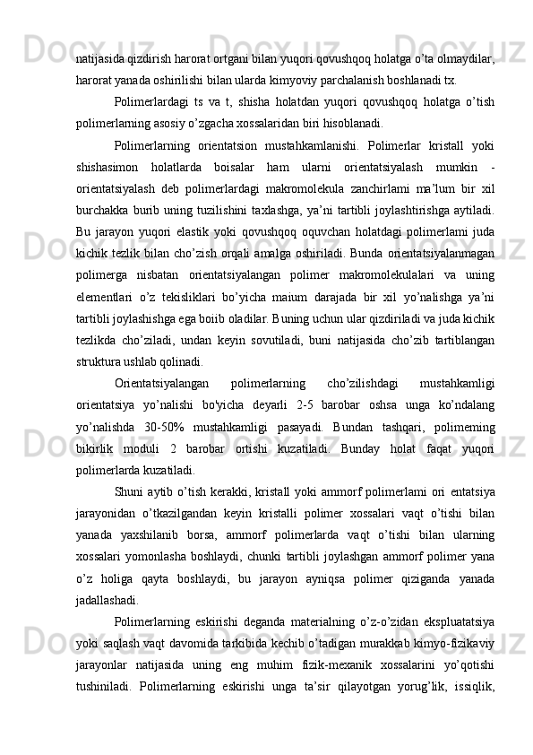 natijasida qizdirish harorat ortgani bilan yuqori qovushqoq holatga o’ta olmaydilar,
harorat yanada oshirilishi bilan ularda kimyoviy parchalanish boshlanadi tx.
Polimerlardagi   ts   va   t,   shisha   holatdan   yuqori   qovushqoq   holatga   o’tish
polimerlarning asosiy o’zgacha xossalaridan biri hisoblanadi.
Polimerlarning   orientatsion   mustahkamlanishi.   Polimerlar   kristall   yoki
shishasimon   holatlarda   boisalar   ham   ularni   orientatsiyalash   mumkin   -
orientatsiyalash   deb   polimerlardagi   makromolekula   zanchirlami   ma’lum   bir   xil
burchakka   burib   uning   tuzilishini   taxlashga,   ya’ni   tartibli   joylashtirishga   aytiladi.
Bu   jarayon   yuqori   elastik   yoki   qovushqoq   oquvchan   holatdagi   polimerlami   juda
kichik  tezlik   bilan  cho’zish   orqali   amalga   oshiriladi.   Bunda   orientatsiyalanmagan
polimerga   nisbatan   orientatsiyalangan   polimer   makromolekulalari   va   uning
elementlari   o’z   tekisliklari   bo’yicha   maium   darajada   bir   xil   yo’nalishga   ya’ni
tartibli joylashishga ega boiib oladilar. Buning uchun ular qizdiriladi va juda kichik
tezlikda   cho’ziladi,   undan   keyin   sovutiladi,   buni   natijasida   cho’zib   tartiblangan
struktura ushlab qolinadi.
Orientatsiyalangan   polimerlarning   cho’zilishdagi   mustahkamligi
orientatsiya   yo’nalishi   bo'yicha   deyarli   2-5   barobar   oshsa   unga   ko’ndalang
yo’nalishda   30-50%   mustahkamligi   pasayadi.   Bundan   tashqari,   polimeming
bikirlik   moduli   2   barobar   ortishi   kuzatiladi.   Bunday   holat   faqat   yuqori
polimerlarda kuzatiladi.
Shuni   aytib  o’tish  kerakki,  kristall  yoki  ammorf  polimerlami   ori   entatsiya
jarayonidan   o’tkazilgandan   keyin   kristalli   polimer   xossalari   vaqt   o’tishi   bilan
yanada   yaxshilanib   borsa,   ammorf   polimerlarda   vaqt   o’tishi   bilan   ularning
xossalari   yomonlasha   boshlaydi,   chunki   tartibli   joylashgan   ammorf   polimer   yana
o’z   holiga   qayta   boshlaydi,   bu   jarayon   ayniqsa   polimer   qiziganda   yanada
jadallashadi.
Polimerlarning   eskirishi   deganda   materialning   o’z-o’zidan   ekspluatatsiya
yoki saqlash vaqt davomida tarkibida kechib o’tadigan murakkab kimyo-fizikaviy
jarayonlar   natijasida   uning   eng   muhim   fizik-mexanik   xossalarini   yo’qotishi
tushiniladi.   Polimerlarning   eskirishi   unga   ta’sir   qilayotgan   yorug’lik,   issiqlik, 