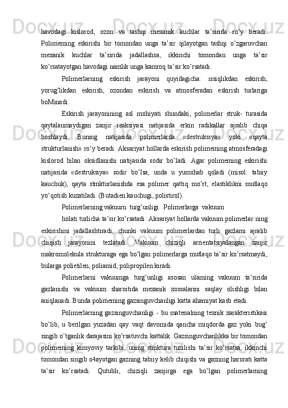 havodagi   kislorod,   ozon   va   tashqi   mexanik   kuchlar   ta’sirida   ro’y   beradi.
Polimeming   eskirishi   bir   tomondan   unga   ta’sir   qilayotgan   tashqi   o’zgaruvchan
mexanik   kuchlar   ta’sirida   jadallashsa,   ikkinchi   tomondan   unga   ta’sir
ko’rsatayotgan havodagi namlik unga kamroq ta’sir ko’rsatadi.
Polimerlarning   eskirish   jarayoni   quyidagicha:   issiqlikdan   eskirish,
yorug’likdan   eskirish,   ozondan   eskirish   va   atmosferadan   eskirish   turlariga
boMinadi.
Eskirish   jarayonining   asl   mohiyati   shundaki,   polimerlar   struk-   turasida
qaytalanmaydigan   zanjir   reaksiyasi   natijasida   erkin   radikallar   ajralib   chiqa
boshlaydi.   Buning   natijasida   polimerlarda   «destruksiya»   yoki   «qayta
strukturlanish» ro’y beradi. Aksariyat hollarda eskirish polimeming atmosferadagi
kislorod   bilan   oksidlanishi   natijasida   sodir   bo’ladi.   Agar   polimeming   eskirishi
natijasida   «destruksiya»   sodir   bo’Isa,   unda   u   yumshab   qoladi   (misol:   tabiiy
kauchuk),   qayta   stmkturlanishda   esa   polimer   qattiq   mo’rt,   elastiklikni   mutlaqo
yo’qotish kuzatiladi. (Butadien kauchugi, polistirol).
Polimerlarning vakuurn  turg’unligi.  Polimerlarga  vakuum
holati turlicha ta’sir ko’rsatadi. Aksariyat hollarda vakuum polimerlar  ning
eskirishini   jadallashtiradi,   chunki   vakuum   polimerlardan   turli   gazlami   ajralib
chiqish   jarayonini   tezlatadi.   Vakuum   chiziqli   arrientatsiyalangan   zanjir
makromolekula strukturaga ega bo’lgan polimerlarga mutlaqo ta’sir ko’rsatmaydi,
bularga polietilen, poliamid, polipropilen kiradi.
Polimerlarni   vakuumga   turg’unligi   asosan   ulaming   vakuum   ta’sirida
gazlanishi   va   vakuum   sharoitida   mexanik   xossalarini   saqlay   olishligi   bilan
aniqlanadi. Bunda polimeming gazsinguvchanligi katta ahamiyat kasb etadi.
Polimerlarning gazsinguvchanligi  - bu materialning texnik xarakteristikasi
bo’lib,   u   berilgan   yuzadan   qay   vaqt   davomida   qancha   miqdorda   gaz   yoki   bug’
singib o’tganlik darajasini ko’rsatuvchi kattalik. Gazsinguvchanlikka bir tomondan
polimeming   kimyoviy   tarkibi,   uning   stmktura   tuzilishi   ta’sir   ko’rsatsa,   ikkinchi
tomondan singib o4ayotgan gazning tabiiy kelib chiqishi va gazning harorati katta
ta’sir   ko’rsatadi.   Qutubli,   chiziqli   zanjirga   ega   bo’lgan   polimerlarning 