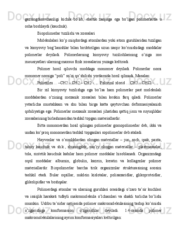 gazsingdimvchanligi   kichik   bo’lib,   elastik   zanjirga   ega   bo’lgan   polimerlarda   u
osha boshlaydi (kauchuk).
Biopolimerlar tuzilishi va xossalari
Molekulalari ko’p miqdordagi atomlardan yoki atom guruhlaridan tuzilgan
va   kimyoviy   bog’lanishlar   bilan   biriktirilgan   uzun   zanjir   ko’rinishidagi   moddalar
polimerlar   deyiladi.   Polimerlarning   kimyoviy   tuzilishlarining   o’ziga   xos
xususiyatlari ularning maxsus fizik xossalarini yuzaga keltiradi.
Polimer   hosil   qiluvchi   moddaga   monomer   deyiladi.   Polimerlar   nomi
monomer nomiga “poli” so’zi qo’shilishi yordamida hosil qilinadi. Masalan:
Polietilen ... –CH2 – CH2 – CH2 - … Polivinil xlorid ... CH2 – CHCl - …
Bir   xil   kimyoviy   tuzilishga   ega   bo’lsa   ham   polimerlar   past   molekulali
moddalardan   o’zining   mexanik   xossalari   bilan   keskin   farq   qiladi.   Polimerlar
yetarlicha   mustahkam   va   shu   bilan   birga   katta   qaytuvchan   deformasiyalanish
qobiliyatiga ega. Polimerlar mexanik xossalari jihatidan qattiq jism va suyuqliklar
xossalarining birlashmasidan tashkil topgan materiallardir.
Bitta   monomerdan   hosil   qilingan   polimerlar   gomopolimerlar   deb,   ikki   va
undan ko’proq monomerdan tashkil topganlari sopolimerlar deb ataladi.
Hayvonlar   va   o’simliklardan   olingan   materiallar   –   jun,   soch,   ipak,   paxta,
tabiiy   kauchuk   va   sh.k.,   shuningdek,   sun’iy   olingan   materiallar   –   plastmassalar,
tola,   sintetik   kauchuk   kabilar   ham   polimer   moddalar   hisoblanadi.   Organizmdagi
oqsil   moddalar:   albumin,   globulin,   kazein,   keratin   va   kollagenlar   polimer
materiallardir.   Biopolimerlar   barcha   tirik   organizmlar   strukturasining   asosini
tashkil   etadi.   Bular   oqsillar,   nuklein   kislotalar,   polisaxaridlar,   glikoproteidlar,
glikolipidlar va boshqalar.
Polimerdagi   atomlar   va   ularning   guruhlari   orasidagi   o’zaro   ta’sir   kuchlari
va   issiqlik   harakati   tufayli   makromolekula   o’lchamlari   va   shakli   turlicha   bo’lishi
mumkin. Ushbu ta’sirlar natijasida polimer makromolekulasining tashqi ko’rinishi
o’zgarishiga   konformasion   o’zgarishlar   deyiladi.   1.4-rasmda   polimer
makromolekulalarining ayrim konformasiyalari keltirilgan: