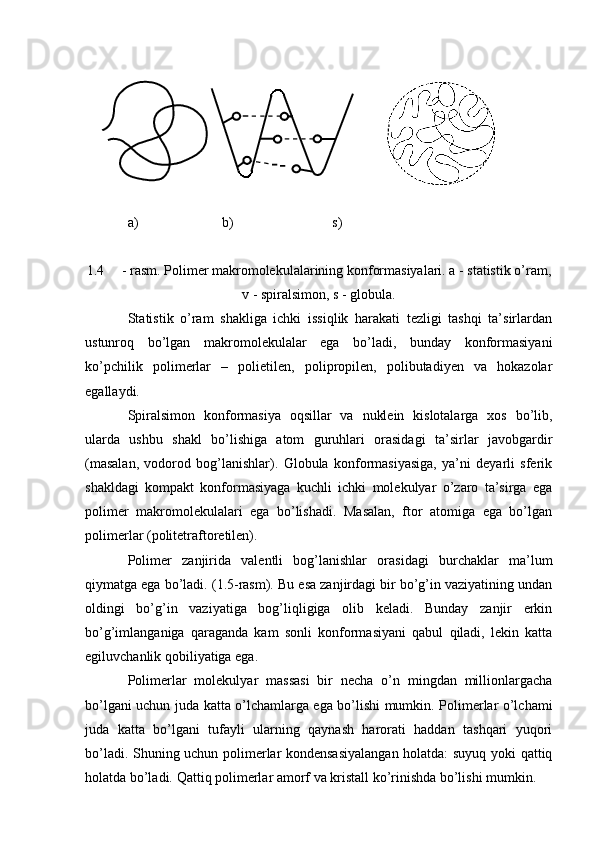 a)                    b)                     s)
1.4 - rasm. Polimer makromolekulalarining konformasiyalari. a - statistik o’ram,
v - spiralsimon, s - globula.
Statistik   o’ram   shakliga   ichki   issiqlik   harakati   tezligi   tashqi   ta’sirlardan
ustunroq   bo’lgan   makromolekulalar   ega   bo’ladi,   bunday   konformasiyani
ko’pchilik   polimerlar   –   polietilen,   polipropilen,   polibutadiyen   va   hokazolar
egallaydi.
Spiralsimon   konformasiya   oqsillar   va   nuklein   kislotalarga   xos   bo’lib,
ularda   ushbu   shakl   bo’lishiga   atom   guruhlari   orasidagi   ta’sirlar   javobgardir
(masalan,   vodorod   bog’lanishlar).   Globula   konformasiyasiga,   ya’ni   deyarli   sferik
shakldagi   kompakt   konformasiyaga   kuchli   ichki   molekulyar   o’zaro   ta’sirga   ega
polimer   makromolekulalari   ega   bo’lishadi.   Masalan,   ftor   atomiga   ega   bo’lgan
polimerlar (politetraftoretilen).
Polimer   zanjirida   valentli   bog’lanishlar   orasidagi   burchaklar   ma’lum
qiymatga ega bo’ladi. (1.5-rasm). Bu esa zanjirdagi bir bo’g’in vaziyatining undan
oldingi   bo’g’in   vaziyatiga   bog’liqligiga   olib   keladi.   Bunday   zanjir   erkin
bo’g’imlanganiga   qaraganda   kam   sonli   konformasiyani   qabul   qiladi,   lekin   katta
egiluvchanlik qobiliyatiga ega.
Polimerlar   molekulyar   massasi   bir   necha   o’n   mingdan   millionlargacha
bo’lgani uchun juda katta o’lchamlarga ega bo’lishi mumkin. Polimerlar o’lchami
juda   katta   bo’lgani   tufayli   ularning   qaynash   harorati   haddan   tashqari   yuqori
bo’ladi. Shuning uchun polimerlar kondensasiyalangan holatda: suyuq yoki qattiq
holatda bo’ladi. Qattiq polimerlar amorf va kristall ko’rinishda bo’lishi mumkin. 