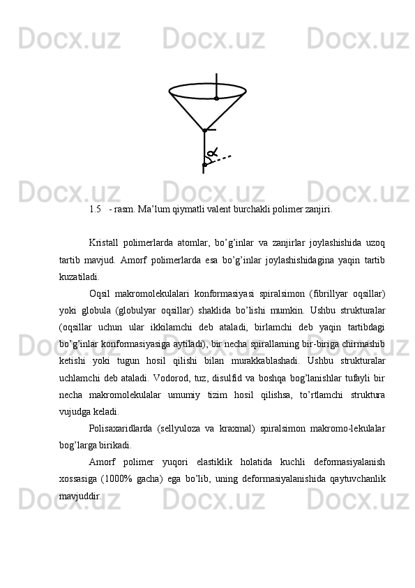 1.5 - rasm. Ma’lum qiymatli valent burchakli polimer zanjiri.
Kristall   polimerlarda   atomlar,   bo’g’inlar   va   zanjirlar   joylashishida   uzoq
tartib   mavjud.   Amorf   polimerlarda   esa   bo’g’inlar   joylashishidagina   yaqin   tartib
kuzatiladi.
Oqsil   makromolekulalari   konformasiyasi   spiralsimon   (fibrillyar   oqsillar)
yoki   globula   (globulyar   oqsillar)   shaklida   bo’lishi   mumkin.   Ushbu   strukturalar
(oqsillar   uchun   ular   ikkilamchi   deb   ataladi,   birlamchi   deb   yaqin   tartibdagi
bo’g’inlar konformasiyasiga aytiladi), bir necha spirallarning bir-biriga chirmashib
ketishi   yoki   tugun   hosil   qilishi   bilan   murakkablashadi.   Ushbu   strukturalar
uchlamchi   deb   ataladi.   Vodorod,   tuz,   disulfid   va   boshqa   bog’lanishlar   tufayli   bir
necha   makromolekulalar   umumiy   tizim   hosil   qilishsa,   to’rtlamchi   struktura
vujudga keladi.
Polisaxaridlarda   (sellyuloza   va   kraxmal)   spiralsimon   makromo-lekulalar
bog’larga birikadi.
Amorf   polimer   yuqori   elastiklik   holatida   kuchli   deformasiyalanish
xossasiga   (1000%   gacha)   ega   bo’lib,   uning   deformasiyalanishida   qaytuvchanlik
mavjuddir.