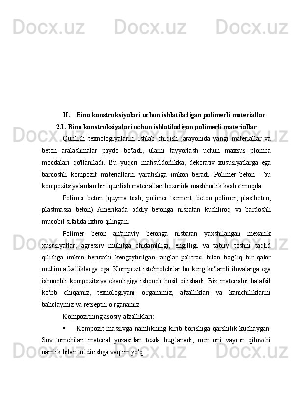 II. Bino konstruksiyalari uchun ishlatiladigan polimerli materiallar
2.1. Bino konstruksiyalari uchun ishlatiladigan polimerli materiallar
Qurilish   texnologiyalarini   ishlab   chiqish   jarayonida   yangi   materiallar   va
beton   aralashmalar   paydo   bo'ladi,   ularni   tayyorlash   uchun   maxsus   plomba
moddalari   qo'llaniladi.   Bu   yuqori   mahsuldorlikka,   dekorativ   xususiyatlarga   ega
bardoshli   kompozit   materiallarni   yaratishga   imkon   beradi.   Polimer   beton   -   bu
kompozitsiyalardan biri qurilish materiallari bozorida mashhurlik kasb etmoqda.
Polimer   beton   (quyma   tosh,   polimer   tsement,   beton   polimer,   plastbeton,
plastmassa   beton)   Amerikada   oddiy   betonga   nisbatan   kuchliroq   va   bardoshli
muqobil sifatida ixtiro qilingan.
Polimer   beton   an'anaviy   betonga   nisbatan   yaxshilangan   mexanik
xususiyatlar,   agressiv   muhitga   chidamliligi,   engilligi   va   tabiiy   toshni   taqlid
qilishga   imkon   beruvchi   kengaytirilgan   ranglar   palitrasi   bilan   bog'liq   bir   qator
muhim afzalliklarga ega. Kompozit iste'molchilar bu keng ko'lamli ilovalarga ega
ishonchli   kompozitsiya   ekanligiga   ishonch   hosil   qilishadi.   Biz   materialni   batafsil
ko'rib   chiqamiz,   texnologiyani   o'rganamiz,   afzalliklari   va   kamchiliklarini
baholaymiz va retseptni o'rganamiz.
Kompozitning asosiy afzalliklari:
 Kompozit   massivga   namlikning   kirib   borishiga   qarshilik   kuchaygan.
Suv   tomchilari   material   yuzasidan   tezda   bug'lanadi,   men   uni   vayron   qiluvchi
namlik bilan to'ldirishga vaqtim yo'q. 