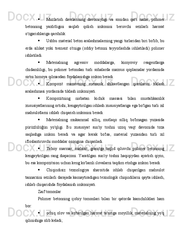  Muzlatish   davrlarining   davomiyligi   va   sonidan   qat'i   nazar,   polimer
betonning   yaxlitligini   saqlab   qolish   imkonini   beruvchi   sezilarli   harorat
o'zgarishlariga qarshilik.
 Ushbu material beton aralashmalarning yangi turlaridan biri bo'lib, bu
erda   silikat   yoki   tsement   o'rniga   (oddiy   betonni   tayyorlashda   ishlatiladi)   polimer
ishlatiladi.
 Materialning   agressiv   moddalarga,   kimyoviy   reagentlarga
chidamliligi,   bu   polimer   betondan   turli   sohalarda   maxsus   qoplamalar   yordamida
sirtni himoya qilmasdan foydalanishga imkon beradi.
 Kompozit   massivning   mexanik   shikastlangan   qismlarini   tiklash
aralashmasi yordamida tiklash imkoniyati.
 Kompozitning   nisbatan   kichik   massasi   bilan   mustahkamlik
xususiyatlarining ortishi, kengaytirilgan ishlash xususiyatlariga ega bo'lgan turli xil
mahsulotlarni ishlab chiqarish imkonini beradi.
 Materialning   mukammal   silliq,   mutlaqo   silliq   bo'lmagan   yuzasida
pürüzlülüğün   yo'qligi.   Bu   xususiyat   sun'iy   toshni   uzoq   vaqt   davomida   toza
saqlashga   imkon   beradi   va   agar   kerak   bo'lsa,   material   yuzasidan   turli   xil
ifloslantiruvchi moddalar osongina chiqariladi.
 Tabiiy   marmar,   malaxit,   granitga   taqlid   qiluvchi   polimer   betonning
kengaytirilgan   rang   diapazoni.   Yaratilgan   sun'iy   toshni   haqiqiydan   ajratish   qiyin,
bu esa kompozitsion uchun keng ko'lamli ilovalarni taqdim etishga imkon beradi.
 Chiqindisiz   texnologiya   sharoitida   ishlab   chiqarilgan   mahsulot
tannarxini sezilarli darajada kamaytiradigan texnologik chiqindilarni qayta ishlash,
ishlab chiqarishda foydalanish imkoniyati.
Zaif tomonlar
Polimer   betonning   ijobiy   tomonlari   bilan   bir   qatorda   kamchiliklari   ham
bor:
 ochiq olov  va ko'tarilgan  harorat   ta'siriga  moyillik,  materialning  yo'q
qilinishiga olib keladi; 