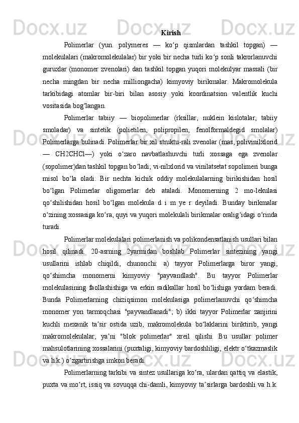 Kirish
Polimerlar   (yun.   polymeres   —   ko p   qismlardan   tashkil   topgan)   —ʻ
molekulalari (makromolekulalar) bir yoki bir necha turli ko p sonli takrorlanuvchi	
ʻ
guruxlar   (monomer   zvenolari)   dan   tashkil   topgan   yuqori   molekulyar   massali   (bir
necha   mingdan   bir   necha   milliongacha)   kimyoviy   birikmalar.   Makromolekula
tarkibidagi   atomlar   bir-biri   bilan   asosiy   yoki   koordinatsion   valentlik   kuchi
vositasida bog langan.	
ʻ
Polimerlar   tabiiy   —   biopolimerlar   (rksillar,   nuklein   kislotalar,   tabiiy
smoladar)   va   sintetik   (polietilen,   polipropilen,   fenolformaldegid   smolalar)
Polimerlarga bulinadi. Polimerlar bir xil struktu-rali zvenolar (mas, polivinilxlorid
—   CH2CHCl—)   yoki   o zaro   navbatlashuvchi   turli   xossaga   ega   zvenolar	
ʻ
(sopolimer)dan tashkil topgan bo ladi; vi-nilxlorid va vinilatsetat sopolimeri bunga	
ʻ
misol   bo la   oladi.   Bir   nechta   kichik   oddiy   molekulalarning   birikishidan   hosil	
ʻ
bo lgan   Polimerlar   oligomerlar   deb   ataladi.   Monomerning   2   mo-lekulasi	
ʻ
qo shilishidan   hosil   bo lgan   molekula   d   i   m   ye   r   deyiladi.   Bunday   birikmalar
ʻ ʻ
o zining xossasiga ko ra, quyi va yuqori molekulali birikmalar oralig idagi o rinda
ʻ ʻ ʻ ʻ
turadi.
Polimerlar molekulalari polimerlanish va polikondensatlanish usullari bilan
hosil   qilinadi.   20-asrning   2yarmidan   boshlab   Polimerlar   sintezining   yangi
usullarini   ishlab   chiqildi,   chunonchi:   a)   tayyor   Polimerlarga   biror   yangi,
qo shimcha   monomerni   kimyoviy   "payvandlash".   Bu   tayyor   Polimerlar
ʻ
molekulasining   faollashishiga   va   erkin   radikallar   hosil   bo lishiga   yordam   beradi.	
ʻ
Bunda   Polimerlarning   chiziqsimon   molekulasiga   polimerlanuvchi   qo shimcha	
ʻ
monomer   yon   tarmoqchasi   "payvandlanadi";   b)   ikki   tayyor   Polimerlar   zanjirini
kuchli   mexanik   ta sir   ostida   uzib,   makromolekula   bo laklarini   biriktirib,   yangi	
ʼ ʻ
makromolekulalar,   ya ni   "blok   polimerlar"   xreil   qilishi.   Bu   usullar   polimer	
ʼ
mahsulotlarining xossalarini (puxtaligi, kimyoviy bardoshliligi, elektr o tkazmaslik	
ʻ
va h.k.) o zgartirishga imkon beradi.	
ʻ
Polimerlarning tarkibi  va sintez  usullariga ko ra, ulardan qattiq va elastik,	
ʻ
puxta va mo rt, issiq va sovuqqa chi-damli, kimyoviy ta sirlarga bardoshli va h.k.	
ʻ ʼ