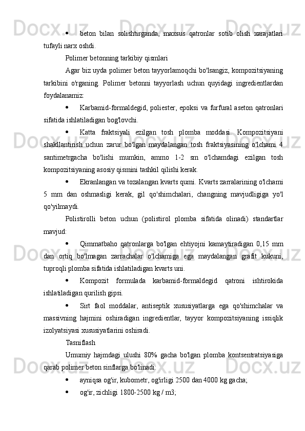  beton   bilan   solishtirganda,   maxsus   qatronlar   sotib   olish   xarajatlari
tufayli narx oshdi.
Polimer betonning tarkibiy qismlari
Agar biz uyda polimer beton tayyorlamoqchi bo'lsangiz, kompozitsiyaning
tarkibini   o'rganing.   Polimer   betonni   tayyorlash   uchun   quyidagi   ingredientlardan
foydalanamiz:
 Karbamid-formaldegid,  poliester,   epoksi  va  furfural   aseton   qatronlari
sifatida ishlatiladigan bog'lovchi.
 Katta   fraktsiyali   ezilgan   tosh   plomba   moddasi.   Kompozitsiyani
shakllantirish   uchun   zarur   bo'lgan   maydalangan   tosh   fraktsiyasining   o'lchami   4
santimetrgacha   bo'lishi   mumkin,   ammo   1-2   sm   o'lchamdagi   ezilgan   tosh
kompozitsiyaning asosiy qismini tashkil qilishi kerak.
 Ekranlangan va tozalangan kvarts qumi. Kvarts zarralarining o'lchami
5   mm   dan   oshmasligi   kerak,   gil   qo'shimchalari,   changning   mavjudligiga   yo'l
qo'yilmaydi.
Polistirolli   beton   uchun   (polistirol   plomba   sifatida   olinadi)   standartlar
mavjud:
 Qimmatbaho   qatronlarga   bo'lgan   ehtiyojni   kamaytiradigan   0,15   mm
dan   ortiq   bo'lmagan   zarrachalar   o'lchamiga   ega   maydalangan   grafit   kukuni,
tuproqli plomba sifatida ishlatiladigan kvarts uni.
 Kompozit   formulada   karbamid-formaldegid   qatroni   ishtirokida
ishlatiladigan qurilish gipsi.
 Sirt   faol   moddalar,   antiseptik   xususiyatlarga   ega   qo'shimchalar   va
massivning   hajmini   oshiradigan   ingredientlar,   tayyor   kompozitsiyaning   issiqlik
izolyatsiyasi xususiyatlarini oshiradi.
Tasniflash
Umumiy   hajmdagi   ulushi   80%   gacha   bo'lgan   plomba   kontsentratsiyasiga
qarab polimer beton sinflarga bo'linadi:
 ayniqsa og'ir, kubometr, og'irligi 2500 dan 4000 kg gacha;
 og'ir, zichligi 1800-2500 kg / m3; 