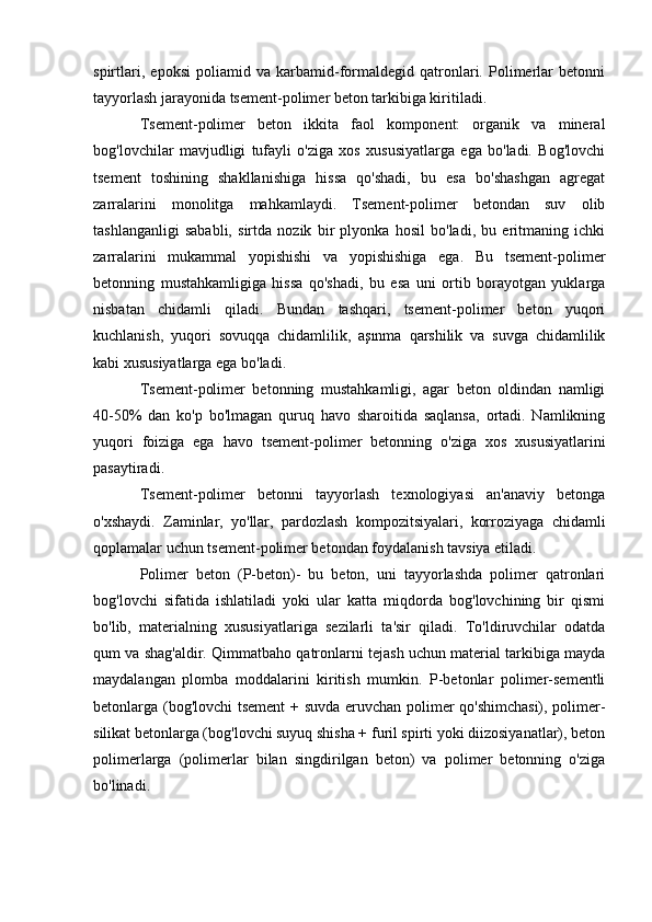 spirtlari,   epoksi   poliamid   va   karbamid-formaldegid   qatronlari.   Polimerlar   betonni
tayyorlash jarayonida tsement-polimer beton tarkibiga kiritiladi.
Tsement-polimer   beton   ikkita   faol   komponent:   organik   va   mineral
bog'lovchilar   mavjudligi   tufayli   o'ziga   xos   xususiyatlarga   ega   bo'ladi.   Bog'lovchi
tsement   toshining   shakllanishiga   hissa   qo'shadi,   bu   esa   bo'shashgan   agregat
zarralarini   monolitga   mahkamlaydi.   Tsement-polimer   betondan   suv   olib
tashlanganligi   sababli,   sirtda   nozik   bir   plyonka   hosil   bo'ladi,   bu   eritmaning   ichki
zarralarini   mukammal   yopishishi   va   yopishishiga   ega.   Bu   tsement-polimer
betonning   mustahkamligiga   hissa   qo'shadi,   bu   esa   uni   ortib   borayotgan   yuklarga
nisbatan   chidamli   qiladi.   Bundan   tashqari,   tsement-polimer   beton   yuqori
kuchlanish,   yuqori   sovuqqa   chidamlilik,   aşınma   qarshilik   va   suvga   chidamlilik
kabi xususiyatlarga ega bo'ladi.
Tsement-polimer   betonning   mustahkamligi,   agar   beton   oldindan   namligi
40-50%   dan   ko'p   bo'lmagan   quruq   havo   sharoitida   saqlansa,   ortadi.   Namlikning
yuqori   foiziga   ega   havo   tsement-polimer   betonning   o'ziga   xos   xususiyatlarini
pasaytiradi.
Tsement-polimer   betonni   tayyorlash   texnologiyasi   an'anaviy   betonga
o'xshaydi.   Zaminlar,   yo'llar,   pardozlash   kompozitsiyalari,   korroziyaga   chidamli
qoplamalar uchun tsement-polimer betondan foydalanish tavsiya etiladi.
Polimer   beton   (P-beton)-   bu   beton,   uni   tayyorlashda   polimer   qatronlari
bog'lovchi   sifatida   ishlatiladi   yoki   ular   katta   miqdorda   bog'lovchining   bir   qismi
bo'lib,   materialning   xususiyatlariga   sezilarli   ta'sir   qiladi.   To'ldiruvchilar   odatda
qum va shag'aldir. Qimmatbaho qatronlarni tejash uchun material tarkibiga mayda
maydalangan   plomba   moddalarini   kiritish   mumkin.   P-betonlar   polimer-sementli
betonlarga (bog'lovchi  tsement + suvda eruvchan polimer qo'shimchasi), polimer-
silikat betonlarga (bog'lovchi suyuq shisha + furil spirti yoki diizosiyanatlar), beton
polimerlarga   (polimerlar   bilan   singdirilgan   beton)   va   polimer   betonning   o'ziga
bo'linadi. 