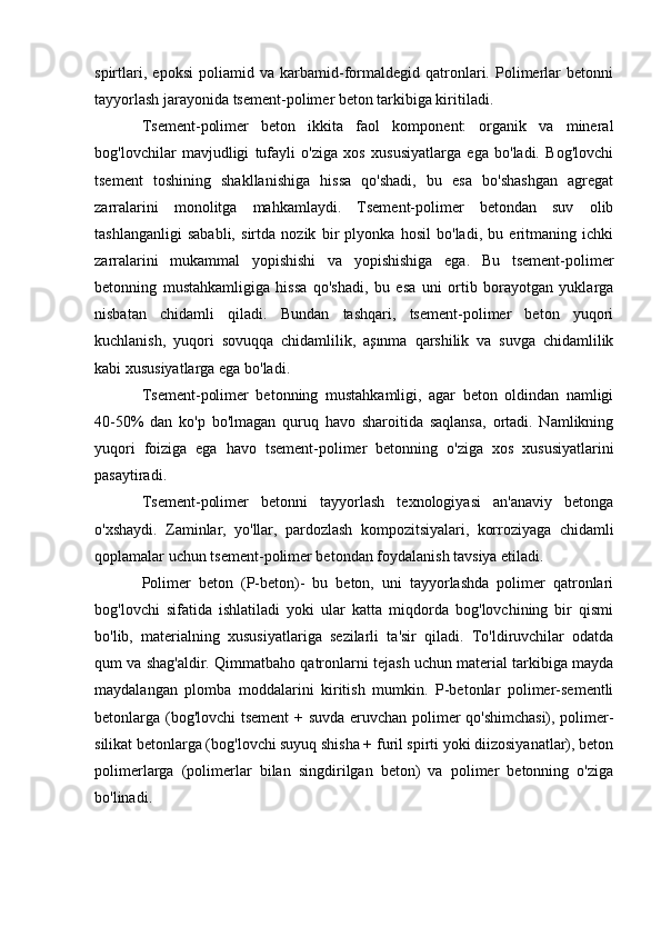 spirtlari,   epoksi   poliamid   va   karbamid-formaldegid   qatronlari.   Polimerlar   betonni
tayyorlash jarayonida tsement-polimer beton tarkibiga kiritiladi.
Tsement-polimer   beton   ikkita   faol   komponent:   organik   va   mineral
bog'lovchilar   mavjudligi   tufayli   o'ziga   xos   xususiyatlarga   ega   bo'ladi.   Bog'lovchi
tsement   toshining   shakllanishiga   hissa   qo'shadi,   bu   esa   bo'shashgan   agregat
zarralarini   monolitga   mahkamlaydi.   Tsement-polimer   betondan   suv   olib
tashlanganligi   sababli,   sirtda   nozik   bir   plyonka   hosil   bo'ladi,   bu   eritmaning   ichki
zarralarini   mukammal   yopishishi   va   yopishishiga   ega.   Bu   tsement-polimer
betonning   mustahkamligiga   hissa   qo'shadi,   bu   esa   uni   ortib   borayotgan   yuklarga
nisbatan   chidamli   qiladi.   Bundan   tashqari,   tsement-polimer   beton   yuqori
kuchlanish,   yuqori   sovuqqa   chidamlilik,   aşınma   qarshilik   va   suvga   chidamlilik
kabi xususiyatlarga ega bo'ladi.
Tsement-polimer   betonning   mustahkamligi,   agar   beton   oldindan   namligi
40-50%   dan   ko'p   bo'lmagan   quruq   havo   sharoitida   saqlansa,   ortadi.   Namlikning
yuqori   foiziga   ega   havo   tsement-polimer   betonning   o'ziga   xos   xususiyatlarini
pasaytiradi.
Tsement-polimer   betonni   tayyorlash   texnologiyasi   an'anaviy   betonga
o'xshaydi.   Zaminlar,   yo'llar,   pardozlash   kompozitsiyalari,   korroziyaga   chidamli
qoplamalar uchun tsement-polimer betondan foydalanish tavsiya etiladi.
Polimer   beton   (P-beton)-   bu   beton,   uni   tayyorlashda   polimer   qatronlari
bog'lovchi   sifatida   ishlatiladi   yoki   ular   katta   miqdorda   bog'lovchining   bir   qismi
bo'lib,   materialning   xususiyatlariga   sezilarli   ta'sir   qiladi.   To'ldiruvchilar   odatda
qum va shag'aldir. Qimmatbaho qatronlarni tejash uchun material tarkibiga mayda
maydalangan   plomba   moddalarini   kiritish   mumkin.   P-betonlar   polimer-sementli
betonlarga (bog'lovchi  tsement + suvda eruvchan polimer qo'shimchasi), polimer-
silikat betonlarga (bog'lovchi suyuq shisha + furil spirti yoki diizosiyanatlar), beton
polimerlarga   (polimerlar   bilan   singdirilgan   beton)   va   polimer   betonning   o'ziga
bo'linadi.