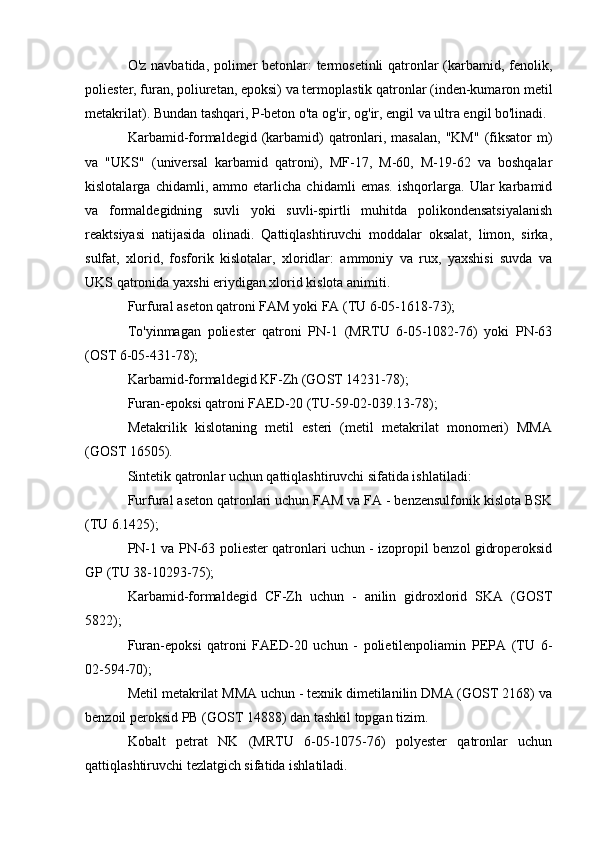 O'z navbatida, polimer betonlar: termosetinli  qatronlar (karbamid, fenolik,
poliester, furan, poliuretan, epoksi) va termoplastik qatronlar (inden-kumaron metil
metakrilat). Bundan tashqari, P-beton o'ta og'ir, og'ir, engil va ultra engil bo'linadi.
Karbamid-formaldegid  (karbamid)  qatronlari, masalan,  "KM"   (fiksator   m)
va   "UKS"   (universal   karbamid   qatroni),   MF-17,   M-60,   M-19-62   va   boshqalar
kislotalarga   chidamli,   ammo   etarlicha   chidamli   emas.   ishqorlarga.   Ular   karbamid
va   formaldegidning   suvli   yoki   suvli-spirtli   muhitda   polikondensatsiyalanish
reaktsiyasi   natijasida   olinadi.   Qattiqlashtiruvchi   moddalar   oksalat,   limon,   sirka,
sulfat,   xlorid,   fosforik   kislotalar,   xloridlar:   ammoniy   va   rux,   yaxshisi   suvda   va
UKS qatronida yaxshi eriydigan xlorid kislota animiti.
Furfural aseton qatroni FAM yoki FA (TU 6-05-1618-73);
To'yinmagan   poliester   qatroni   PN-1   (MRTU   6-05-1082-76)   yoki   PN-63
(OST 6-05-431-78);
Karbamid-formaldegid KF-Zh (GOST 14231-78);
Furan-epoksi qatroni FAED-20 (TU-59-02-039.13-78);
Metakrilik   kislotaning   metil   esteri   (metil   metakrilat   monomeri)   MMA
(GOST 16505).
Sintetik qatronlar uchun qattiqlashtiruvchi sifatida ishlatiladi:
Furfural aseton qatronlari uchun FAM va FA - benzensulfonik kislota BSK
(TU 6.1425);
PN-1 va PN-63 poliester qatronlari uchun - izopropil benzol gidroperoksid
GP (TU 38-10293-75);
Karbamid-formaldegid   CF-Zh   uchun   -   anilin   gidroxlorid   SKA   (GOST
5822);
Furan-epoksi   qatroni   FAED-20   uchun   -   polietilenpoliamin   PEPA   (TU   6-
02-594-70);
Metil metakrilat MMA uchun - texnik dimetilanilin DMA (GOST 2168) va
benzoil peroksid PB (GOST 14888) dan tashkil topgan tizim.
Kobalt   petrat   NK   (MRTU   6-05-1075-76)   polyester   qatronlar   uchun
qattiqlashtiruvchi tezlatgich sifatida ishlatiladi.