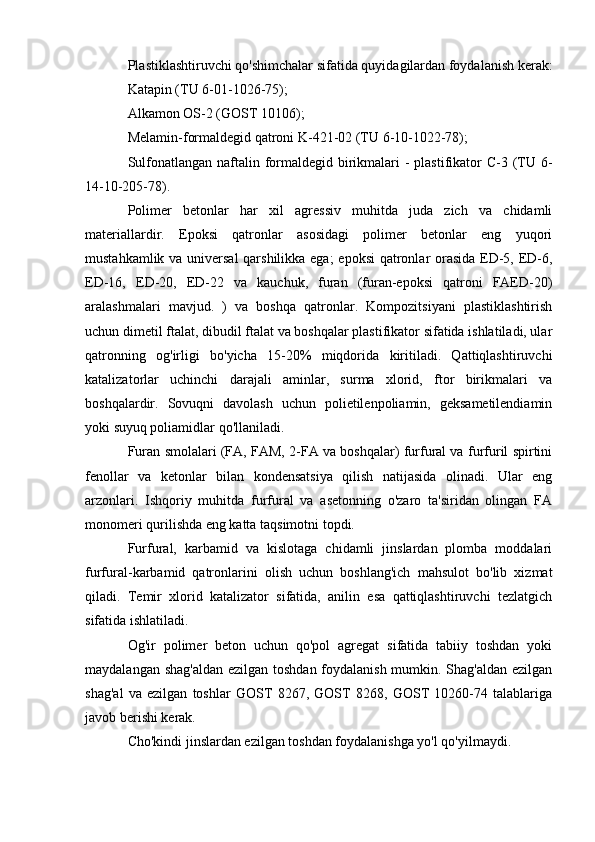 Plastiklashtiruvchi qo'shimchalar sifatida quyidagilardan foydalanish kerak:
Katapin (TU 6-01-1026-75);
Alkamon OS-2 (GOST 10106);
Melamin-formaldegid qatroni K-421-02 (TU 6-10-1022-78);
Sulfonatlangan naftalin formaldegid birikmalari -  plastifikator  C-3 (TU 6-
14-10-205-78).
Polimer   betonlar   har   xil   agressiv   muhitda   juda   zich   va   chidamli
materiallardir.   Epoksi   qatronlar   asosidagi   polimer   betonlar   eng   yuqori
mustahkamlik va universal  qarshilikka ega;  epoksi  qatronlar orasida ED-5, ED-6,
ED-16,   ED-20,   ED-22   va   kauchuk,   furan   (furan-epoksi   qatroni   FAED-20)
aralashmalari   mavjud.   )   va   boshqa   qatronlar.   Kompozitsiyani   plastiklashtirish
uchun dimetil ftalat, dibudil ftalat va boshqalar plastifikator sifatida ishlatiladi, ular
qatronning   og'irligi   bo'yicha   15-20%   miqdorida   kiritiladi.   Qattiqlashtiruvchi
katalizatorlar   uchinchi   darajali   aminlar,   surma   xlorid,   ftor   birikmalari   va
boshqalardir.   Sovuqni   davolash   uchun   polietilenpoliamin,   geksametilendiamin
yoki suyuq poliamidlar qo'llaniladi.
Furan smolalari (FA, FAM, 2-FA va boshqalar) furfural va furfuril spirtini
fenollar   va   ketonlar   bilan   kondensatsiya   qilish   natijasida   olinadi.   Ular   eng
arzonlari.   Ishqoriy   muhitda   furfural   va   asetonning   o'zaro   ta'siridan   olingan   FA
monomeri qurilishda eng katta taqsimotni topdi.
Furfural,   karbamid   va   kislotaga   chidamli   jinslardan   plomba   moddalari
furfural-karbamid   qatronlarini   olish   uchun   boshlang'ich   mahsulot   bo'lib   xizmat
qiladi.   Temir   xlorid   katalizator   sifatida,   anilin   esa   qattiqlashtiruvchi   tezlatgich
sifatida ishlatiladi.
Og'ir   polimer   beton   uchun   qo'pol   agregat   sifatida   tabiiy   toshdan   yoki
maydalangan shag'aldan  ezilgan toshdan foydalanish mumkin. Shag'aldan ezilgan
shag'al   va   ezilgan   toshlar   GOST   8267,   GOST   8268,   GOST   10260-74   talablariga
javob berishi kerak.
Cho'kindi jinslardan ezilgan toshdan foydalanishga yo'l qo'yilmaydi.
